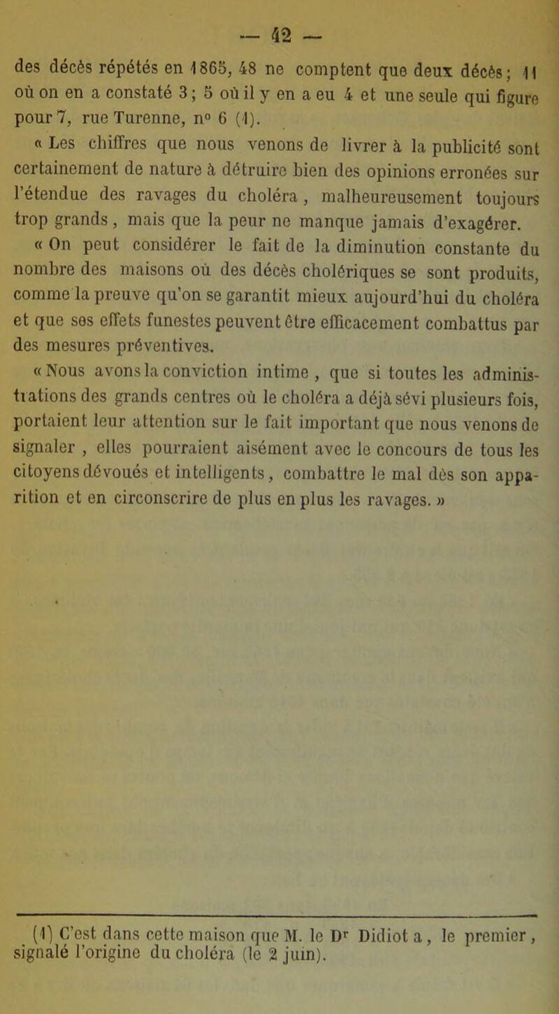 des décès répétés en 1865, 48 ne comptent que deux décès; Il où on en a constaté 3 ; 5 où il y en a eu 4 et une seule qui figure pour 7, rue Turenne, n° 6 (1). « Les chiffres que nous venons de livrer à la publicité sont certainement de nature à détruire bien des opinions erronées sur l’étendue des ravages du choléra, malheureusement toujours trop grands, mais que la peur ne manque jamais d’exagérer. « On peut considérer le fait de la diminution constante du nombre des maisons où des décès cholériques se sont produits, comme la preuve qu’on se garantit mieux aujourd’hui du choléra et que ses effets funestes peuvent être efficacement combattus par des mesures préventives. «Nous avons la conviction intime, que si toutes les adminis- tiations des grands centres où le choléra a déjà sévi plusieurs fois, portaient leur attention sur le fait important que nous venons de signaler , elles pourraient aisément avec le concours de tous les citoyens dévoués et intelligents, combattre le mal dès son appa- rition et en circonscrire de plus en plus les ravages. » (1) C’est dans cette maison que M. le Dr Didiot a, le premier, signalé l’origine du choléra (le 2 juin).