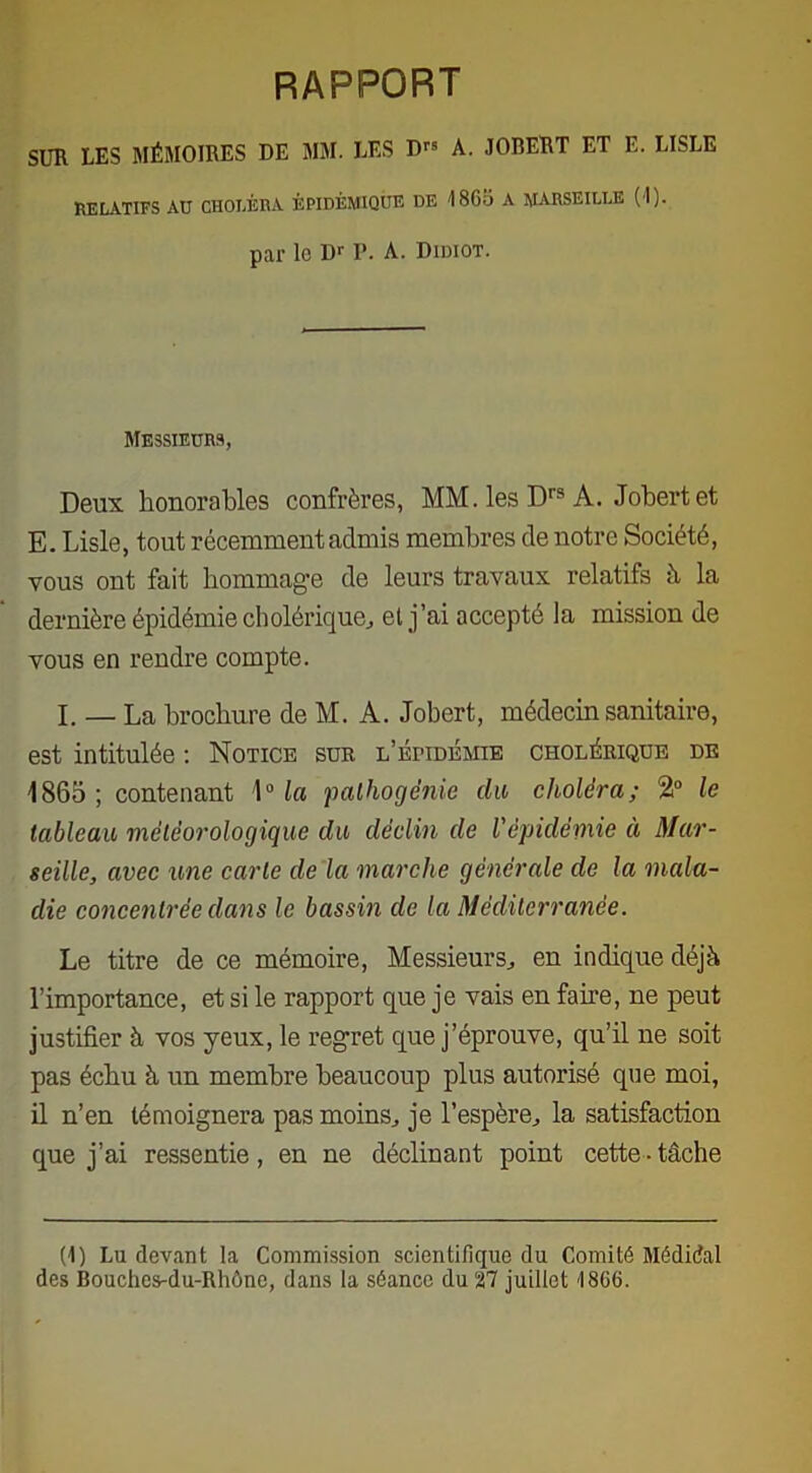rapport SUR LES MÉMOIRES DE MM. LES D A. JOBERT ET E. LISLE RELATIFS AU CHOLÉRA ÉPIDÉMIQUE DE '1865 A MARSEILLE (1). par lo Dr P. A. Didiot. Messieurs, Deux honorables confrères, MM. les Drs A. Jobertet E. Lisle, tout récemment admis membres de notre Société, vous ont fait hommage de leurs travaux relatifs à la dernière épidémie cholérique, et j’ai accepté la mission de vous en rendre compte. I. — La brochure de M. A. Jobert, médecin sanitaire, est intitulée : Notice sur l’épidémie cholérique de 1865; contenant 1° la palhogênie du choléra; 2° le tableau météorologique du déclin de l'épidémie à Mar- seille, avec une carte de la marche générale de la mala- die concentrée dans le bassin de la Méditerranée. Le titre de ce mémoire, Messieurs, en indique déjà l’importance, et si le rapport que je vais en famé, ne peut justifier à vos yeux, le regret que j’éprouve, qu’il ne soit pas échu à un membre beaucoup plus autorisé que moi, il n’en témoignera pas moins, je l’espère, la satisfaction que j’ai ressentie, en ne déclinant point cette ■ tâche (I) Lu devant la Commission scientifique du Comité Médidal des Bouches-du-Rhône, dans la séance du 27 juillet 1866.