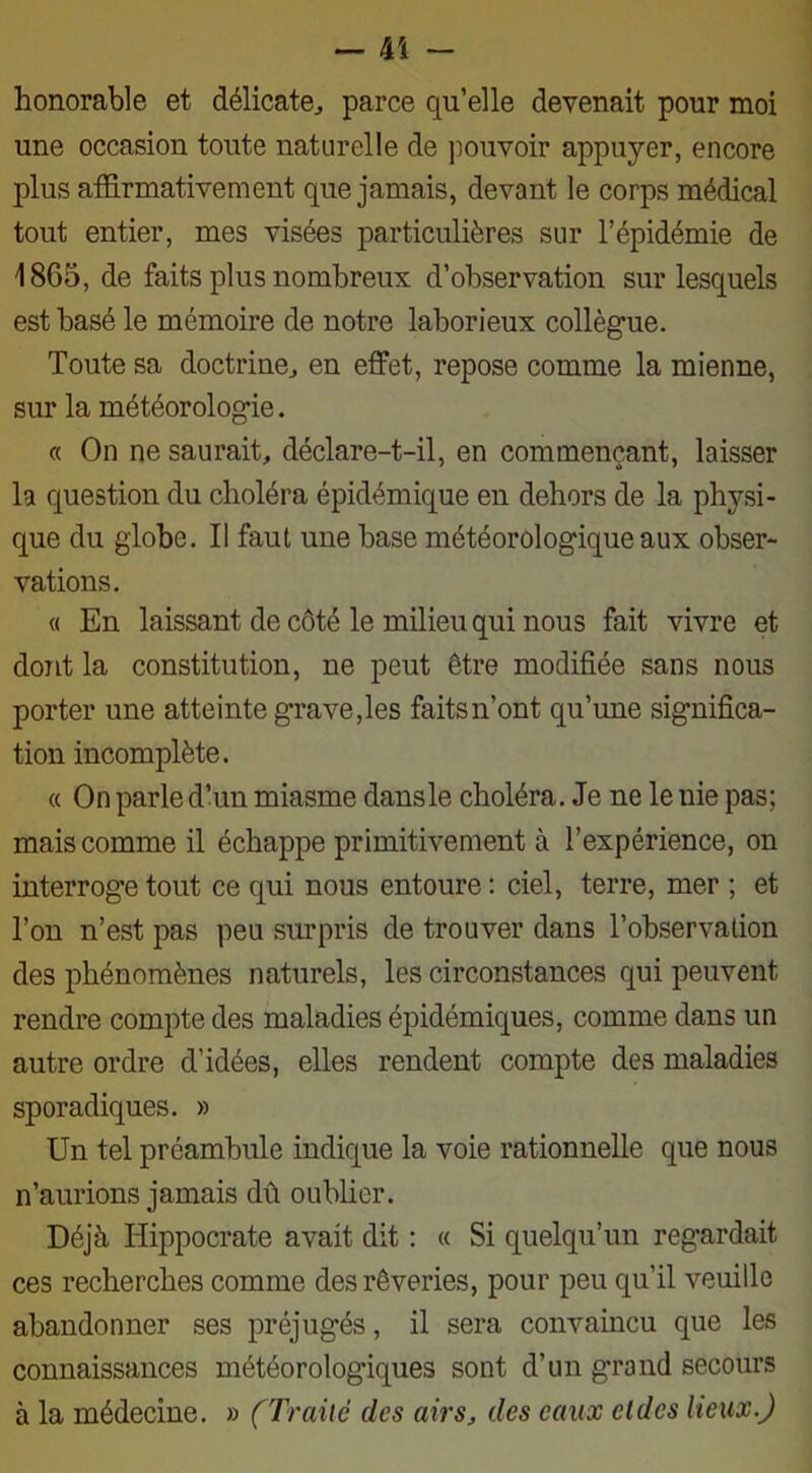 honorable et délicate., parce qu’elle devenait pour moi une occasion toute naturelle de pouvoir appuyer, encore plus affirmativement que jamais, devant le corps médical tout entier, mes visées particulières sur l’épidémie de 1865, de faits plus nombreux d’observation sur lesquels est basé le mémoire de notre laborieux collègue. Toute sa doctrine, en effet, repose comme la mienne, sur la météorologie. « On ne saurait, déclare-t-il, en commençant, laisser la question du choléra épidémique en dehors de la physi- que du globe. Il faut une base météorologique aux obser- vations. « En laissant de côté le milieu qui nous fait vivre et dont la constitution, ne peut être modifiée sans nous porter une atteinte grave,les faits n’ont qu’une significa- tion incomplète. « On parle d’un miasme dans le choléra. Je ne le nie pas; mais comme il échappe primitivement à l’expérience, on interroge tout ce qui nous entoure : ciel, terre, mer ; et l’on n’est pas peu surpris de trouver dans l’observation des phénomènes naturels, les circonstances qui peuvent rendre compte des maladies épidémiques, comme dans un autre ordre d’idées, elles rendent compte des maladies sporadiques. » Un tel préambule indique la voie rationnelle que nous n’aurions jamais dû oublier. Déjà Hippocrate avait dit : « Si quelqu’un regardait ces recherches comme des rêveries, pour peu qu’il veuille abandonner ses préjugés, il sera convaincu que les connaissances météorologiques sont d’un grand secours à la médecine. » (Traite des airs, des eaux eldcs lieux.)