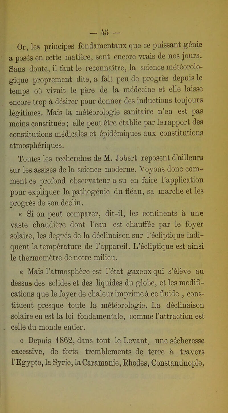 Or, les principes fondamentaux que ce puissant génie a posés en cette matière, sont encore vrais de nos jours. Sans doute, il faut le reconnaître, la science météorolo- gique proprement dite, a fait peu de progrès depuis le temps où. vivait le père de la médecine et elle laisse encore trop à désirer pour donner des inductions toujours légitimes. Mais la météorologie sanitaire n’en est pas moins constituée ; elle peut être établie par le rapport des constitutions médicales et épidémiques aux constitutions atmosphériques. Toutes les recherches de M. Johert reposent d’ailleurs sur les assises de la science moderne. Voyons donc com- ment ce profond observateur a su en faire l’application pour expliquer la pathogénie du fléau, sa marche et les progrès de son déclin. « Si on peut comparer, dit-il, les continents à une vaste chaudière dont l’eau est chauffée par le foyer solaire, les degrés de la déclinaison sur l'écliptique indi- quent la température de l’appareil. L’écliptique est ainsi le thermomètre de notre milieu. a Mais l’atmosphère est l’état gazeux qui s’élève au dessus des solides et des liquides du globe, et les modifi- cations que le foyer de chaleur imprime à ce fluide , cons- tituent presque toute la météorologie. La déclinaison solaire en est la loi fondamentale, comme l’attraction est . celle du monde entier. « Depuis 1862, dans tout le Levant, une sécheresse excessive, de forts tremblements de terre à travers l’Egypte, laSyrie, la Caramanie, Rhodes, Constantinople,
