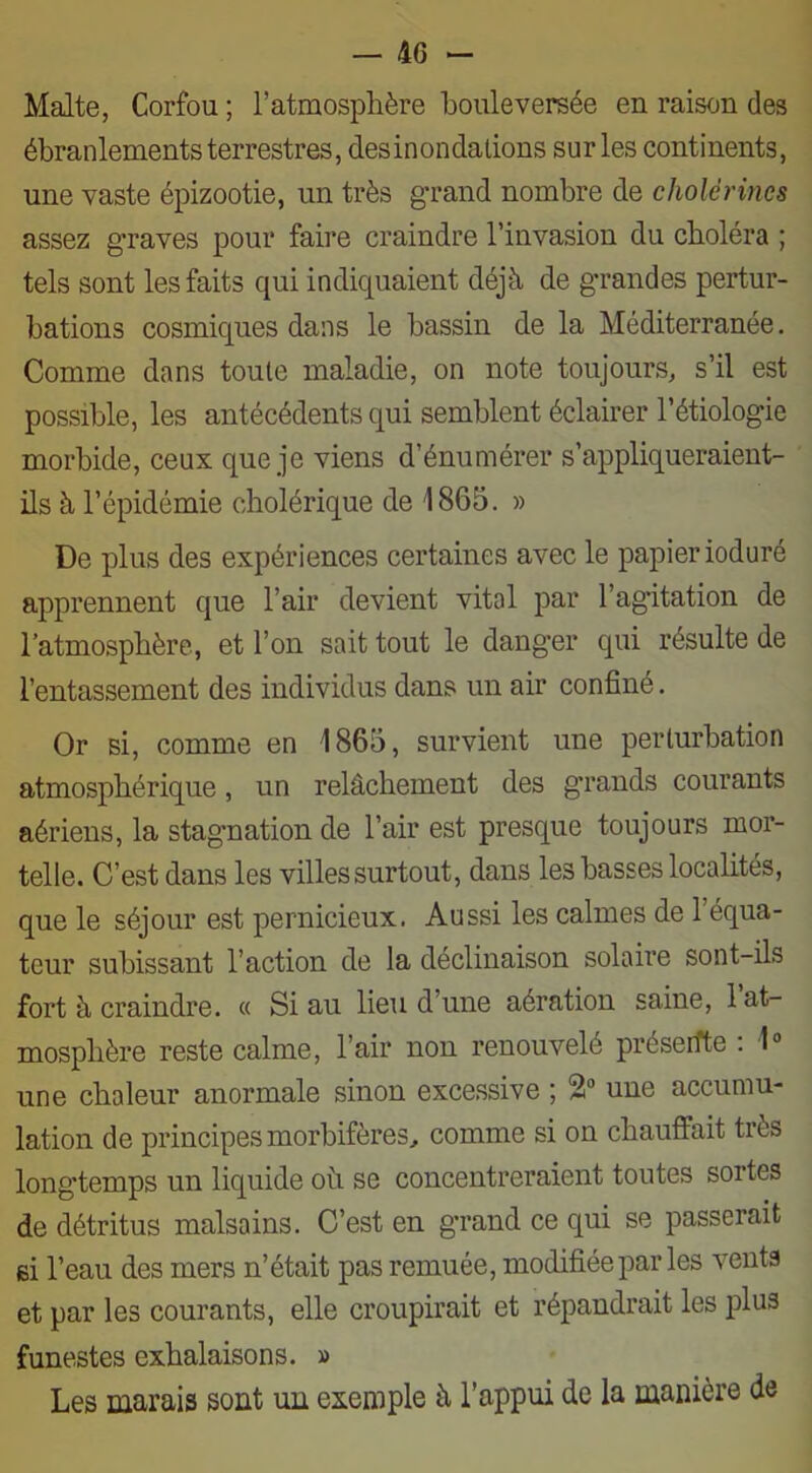 Malte, Corfou ; l’atmosphère bouleversée en raison des ébranlements terrestres, desinondalions sur les continents, une vaste épizootie, un très grand nombre de cholérines assez graves pour faire craindre l’invasion du choléra ; tels sont les faits qui indiquaient déjà de grandes pertur- bations cosmiques dans le bassin de la Méditerranée. Comme dans toute maladie, on note toujours, s’il est possible, les antécédents qui semblent éclairer l’étiologie morbide, ceux que je viens d’énumérer s’appliqueraient- ils à l’épidémie cholérique de 1865. » De plus des expériences certaines avec le papier ioduré apprennent que l’air devient vital par l’agitation de l’atmosphère, et l’on sait tout le danger qui résulte de l’entassement des individus dans un air confiné. Or si, comme en 1865, survient une perturbation atmosphérique, un relâchement des grands courants aériens, la stagnation de l’air est presque toujours mor- telle. C’est dans les villes surtout, dans les basses localités, que le séjour est pernicieux. Aussi les calmes de l’équa- teur subissant l’action de la déclinaison solaire sont-ils fort à craindre. « Si au lieu d’une aération saine, 1 at- mosphère reste calme, l’air non renouvelé présente : 1° une chaleur anormale sinon excessive ; 2° une accumu- lation de principes morbifères, comme si on chauffait très longtemps un liquide où se concentreraient toutes sortes de détritus malsains. C’est en grand ce qui se passerait ei l’eau des mers n’était pas remuée, modifiée par les vents et par les courants, elle croupirait et répandrait les plus funestes exhalaisons. » Les marais sont un exemple à l’appui de la manière de