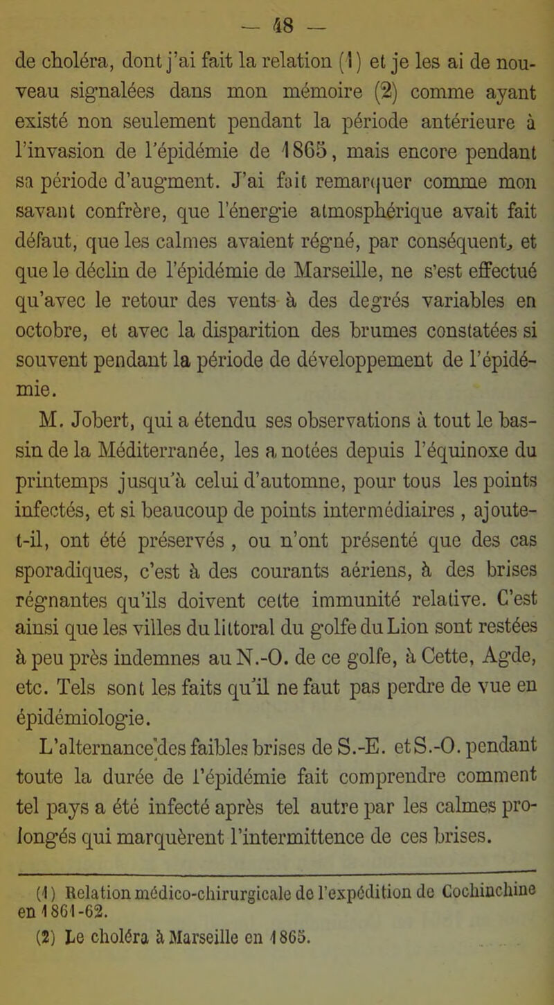 de choléra, dont j’ai fait la relation (!) et je les ai de nou- veau signalées dans mon mémoire (2) comme ayant existé non seulement pendant la période antérieure à l’invasion de l’épidémie de 1865, mais encore pendant sa période d’augment. J’ai fait remarquer comme mon savant confrère, que l’énergie atmosphérique avait fait défaut, que les calmes avaient régné, par conséquent, et que le déclin de l’épidémie de Marseille, ne s’est effectué qu’avec le retour des vents à des degrés variables en octobre, et avec la disparition des brumes constatées si souvent pendant la période de développement de l’épidé- mie. M. Jobert, qui a étendu ses observations à tout le bas- sin de la Méditerranée, les a notées depuis l’équinoxe du printemps jusqu’à celui d’automne, pour tous les points infectés, et si beaucoup de points intermédiaires , ajoute- t-il, ont été préservés , ou n’ont présenté que des cas sporadiques, c’est à des courants aériens, à des brises régnantes qu’ils doivent cette immunité relative. C’est ainsi que les villes du littoral du golfe du Lion sont restées à peu près indemnes au N.-O. de ce golfe, à Cette, Agde, etc. Tels sont les faits qu’il ne faut pas perdre de vue en épidémiologie. L’alternanceYles faibles brises de S.-E. etS.-O. pendant toute la durée de l’épidémie fait comprendre comment tel pays a été infecté après tel autre par les calmes pro- longés qui marquèrent l’intermittence de ces brises. (1) Relation médico-chirurgicale de l’expédition de Cochinchine en 1861-62. (2) he choléra à Marseille en 1865.