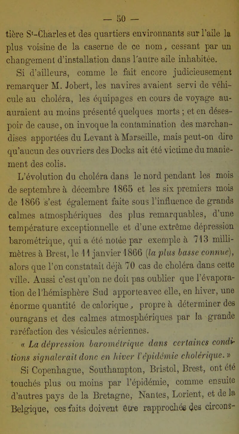 tière S'-Charles et des quartiers environnants sur l’aile la plus voisine de la caserne de ce nom, cessant par un changement d’installation dans l'autre aile inhabitée. Si d’ailleurs, comme le fait encore judicieusement remarquer M. Johert, les navires avaient servi de véhi- cule au choléra, les équipages en cours de voyage au- auraient au moins présenté quelques morts ; et en déses- poir de cause, on invoque la contamination des marchan- dises apportées du Levant à Marseille, mais peut-on dire qu’aucun des ouvriers des Docks ait été victime du manie- ment des colis. L’évolution du choléra dans le nord pendant les mois de septembre à décembre 1865 et les six premiers mois de 1866 s’est également faite sous l’influence de grands calmes atmosphériques des plus remarquables, d’une température exceptionnelle et d’une extrême dépression barométrique, qui a été notée par exemple à 713 milli- mètres à Brest, le 11 janvier 1866 [la plus basse cotmuc), alors que l’on constatait déjà 70 cas de choléra dans celte ville. Aussi c’est qu’on ne doit pas oublier que l’évapora- tion de l’hémisphère Sud apporte avec elle, en hiver, une énorme quantité de calorique, propre à déterminer des ouragans et des calmes atmosphériques par la grande raréfaction des vésicules aériennes. « La dépression barométrique dans certaines condi- tions signalerait donc en hiver Vépidémie cholérique. » Si Copenhague, Southampton, Bristol, Brest, ont été touchés plus ou moins par l’épidémie, comme ensuite d’autres pays de la Bretagne, Nantes, Lorient, et de la Belgique, ces faits doivent être rapprochés des circons-
