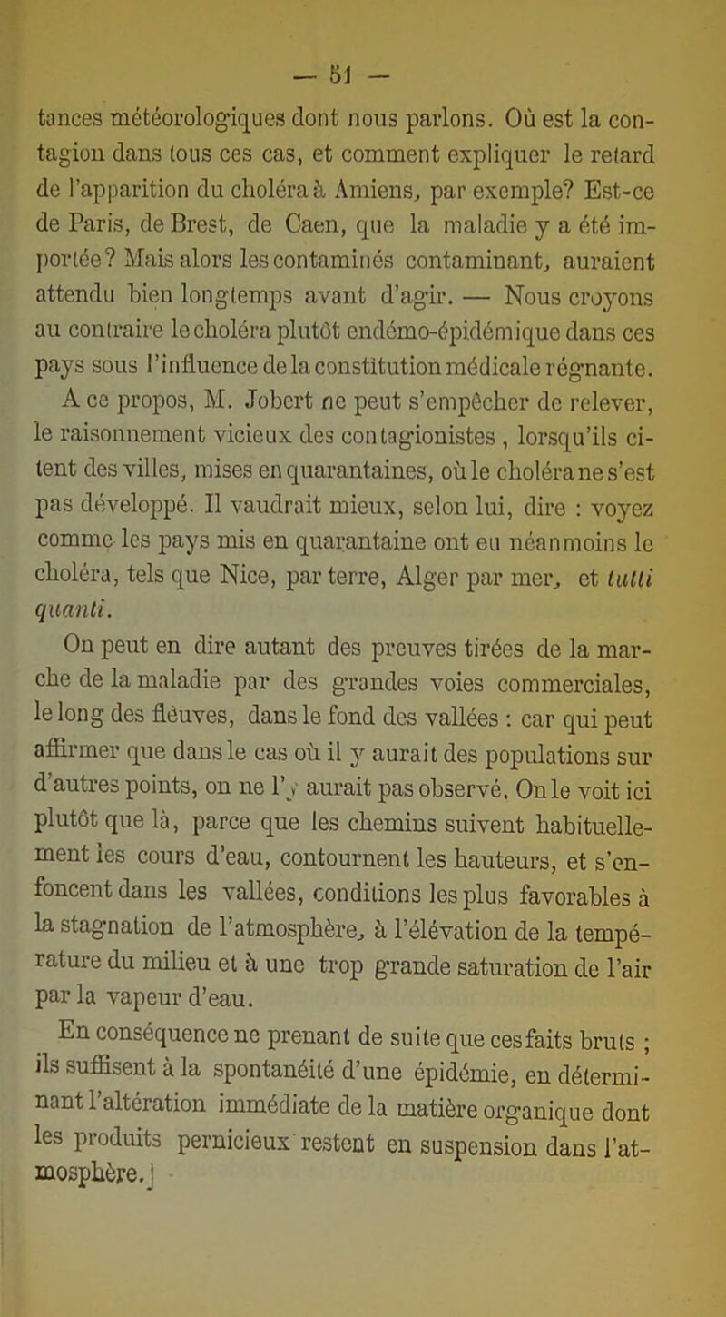 — 81 tances météorologiques dont nous parlons. Où est la con- tagion dans tous ces cas, et comment expliquer le retard de l’apparition du choléra à Amiens, par exemple? Est-ce de Paris, de Brest, de Caen, que la maladie y a été im- portée? Mais alors les contaminés contaminant, auraient attendu bien longtemps avant d’agir. — Nous croyons au contraire le choléra plutôt endémo-épidémique dans ces pays sous l’influence de la constitution médicale régnante. A ce propos, M. Jobert ne peut s’empêcher de relever, le raisonnement vicieux des contagionistes, lorsqu’ils ci- tent des villes, mises en quarantaines, oùle choléra ne s’est pas développé. Il vaudrait mieux, selon lui, dire : voyez comme les pays mis en quarantaine ont eu néanmoins le choléra, tels que Nice, par terre, Alger par mer, et tutti quanti. On peut en dire autant des preuves tirées de la mar- che de la maladie par des grondes voies commerciales, le long des fleuves, dans le fond des vallées : car qui peut affirmer que dans le cas où il y aurait des populations sur d’autres points, on ne l’y aurait pas observé. On le voit ici plutôt que là, parce que les chemins suivent habituelle- ment les cours d’eau, contournent les hauteurs, et s’en- foncent dans les vallées, conditions les plus favorables à la stagnation de l’atmosphère, à l’élévation de la tempé- rature du milieu et à une trop grande saturation de l’air par la vapeur d’eau. En conséquence ne prenant de suite que ces faits bruts ; ils suffisent à la spontanéité d’une épidémie, en détermi- nant l’altération immédiate de la matière organique dont les produits pernicieux restent en suspension dans l’at- mosphère. '