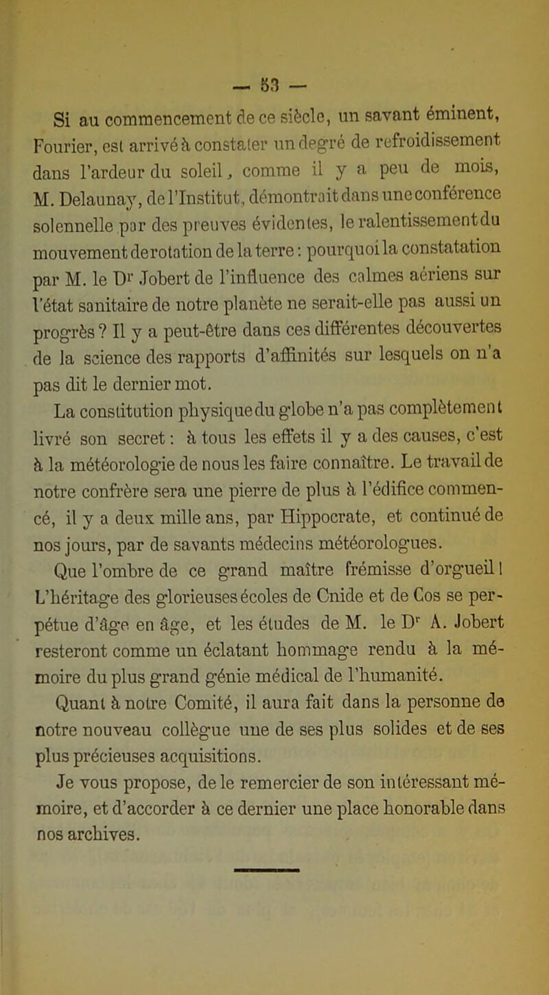 Si au commencement de ce siècle, un savant éminent, Fourier, csl arrivé à constater un degré de refroidissement dans l’ardeur du soleil, comme il y a peu de mois, M. Delaunay, de l’Institut , démontrait dans une conférence solennelle par des preuves évidentes, le ralentissement du mouvement de rotation de la terre : pourquoi la constatation par M. le D1' Jobert de l’influence des calmes aériens sur l’état sanitaire de notre planète ne serait-elle pas aussi un progrès? Il y a peut-être dans ces différentes découvertes de la science des rapports d’affinités sur lesquels on n'a pas dit le dernier mot. La constitution physique du globe n’a pas complètement livré son secret : à tous les effets il y a des causes, c’est à la météorologie de nous les faire connaître. Le travail de notre confrère sera une pierre de plus à l’édifice commen- cé, il y a deux mille ans, par Hippocrate, et continué de nos jours, par de savants médecins météorolog’ues. Que l’ombre de ce grand maître frémisse d’orgueil 1 L’héritage des glorieuses écoles de Cnide et de Cos se per- pétue d’âge en âge, et les études de M. le Dr À. Jobert resteront comme un éclatant hommage rendu à la mé- moire du plus grand génie médical de l’humanité. Quant à notre Comité, il aura fait dans la personne de notre nouveau collègue nue de ses plus solides et de ses plus précieuses acquisitions. Je vous propose, de le remercier de son intéressant mé- moire, et d’accorder à ce dernier une place honorable dans nos archives.