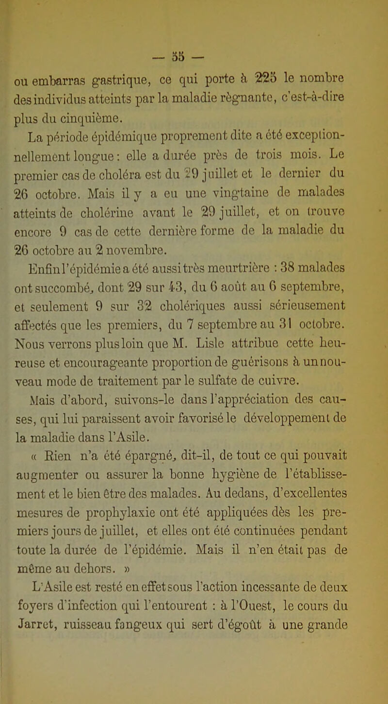 ou embarras gastrique, ce qui porte à 225 le nombre des individus atteints par la maladie régnante, c’est-à-dire plus du cinquième. La période épidémique proprement dite a été exception- nellement lougue : elle a durée près de trois mois. Le premier cas de choléra est du i!9 juillet et le dernier du 26 octobre. Mais il y a eu une vingtaine de malades atteints de cholérine avant le 29 juillet, et on trouve encore 9 cas de cette dernière forme de la maladie du 26 octobre au 2 novembre. Enfin l’épidémie a été aussi très meurtrière : 38 malades ont succombé, dont 29 sur 43, du 6 août au 6 septembre, et seulement 9 sur 32 cholériques aussi sérieusement affectés que les premiers, du 7 septembre au 31 octobre. Nous verrons plus loin que M. Lisle attribue cette heu- reuse et encourageante proportion de guérisons à un nou- veau mode de traitement par le sulfate de cuivre. Mais d’abord, suivons-le dans l’appréciation des cau- ses, qui lui paraissent avoir favorisé le développement de la maladie dans l’Asile. « Rien n’a été épargné, dit-il, de tout ce qui pouvait augmenter ou assurer la bonne hygiène de l’établisse- ment et le bien être des malades. Au dedans, d’excellentes mesures de prophylaxie ont été appliquées dès les pre- miers jours de juillet, et elles ont été continuées pendant toute la durée de l’épidémie. Mais il n’en était pas de même au dehors. » L'Asile est resté en effet sous l’action incessante de deux foyers d’infection qui l’entourent : à l’Ouest, le cours du Jarret, ruisseau fangeux qui sert d’égoût à une grande