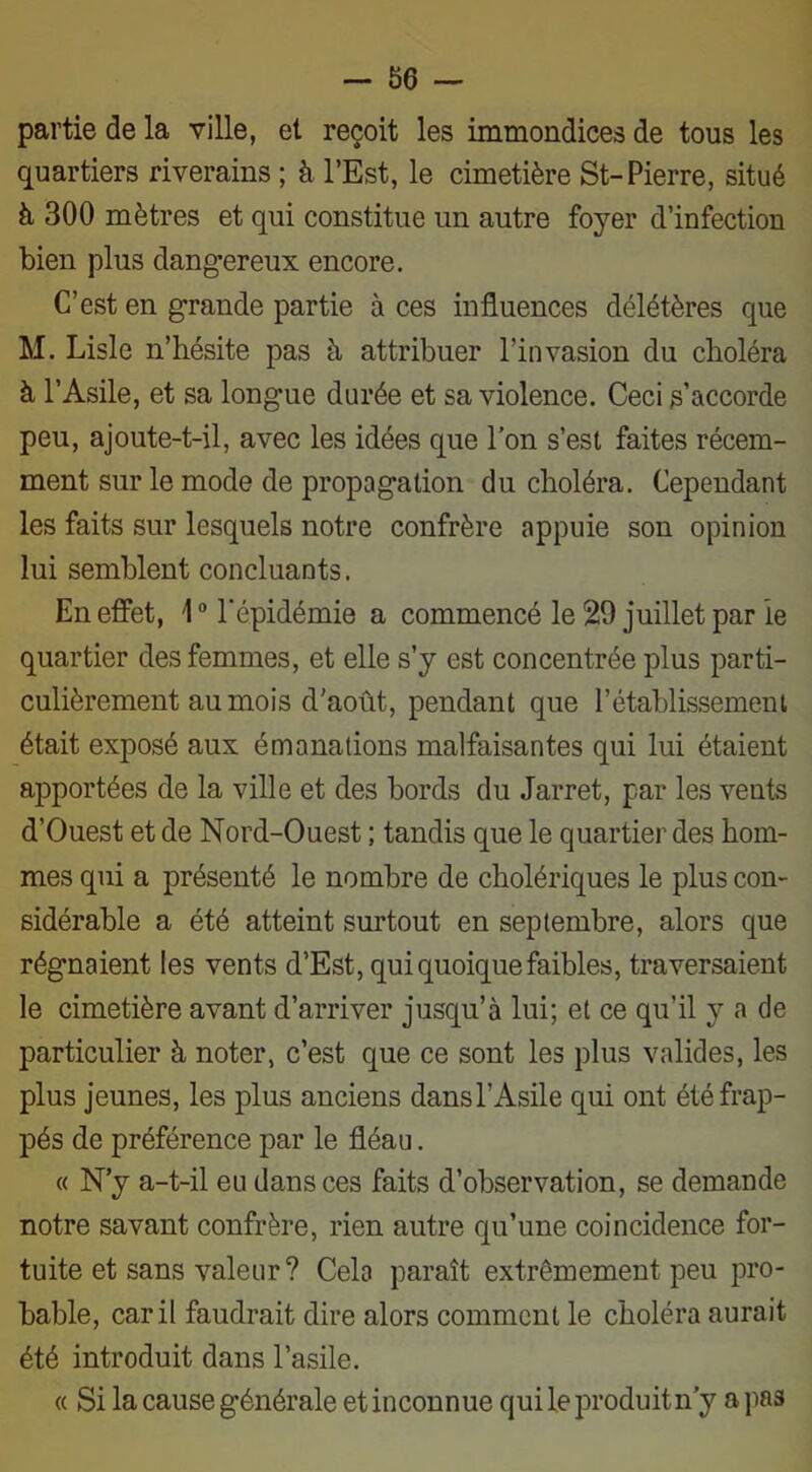 —-86 — partie de la ville, et reçoit les immondices de tous les quartiers riverains ; à l’Est, le cimetière St-Pierre, situé à 300 mètres et qui constitue un autre foyer d’infection bien plus dangereux encore. C’est en grande partie à ces influences délétères que M. Lisle n’hésite pas h attribuer l’invasion du choléra à l’Asile, et sa longue durée et sa violence. Ceci s’accorde peu, ajoute-t-il, avec les idées que l’on s’est faites récem- ment sur le mode de propagation du choléra. Cependant les faits sur lesquels notre confrère appuie son opinion lui semblent concluants. En effet, 1° l'épidémie a commencé le 29 juillet par le quartier des femmes, et elle s’y est concentrée plus parti- culièrement au mois d'août, pendant que l’établissement était exposé aux émanations malfaisantes qui lui étaient apportées de la ville et des bords du Jarret, par les vents d’Ouest et de Nord-Ouest ; tandis que le quartier des hom- mes qui a présenté le nombre de cholériques le plus con- sidérable a été atteint surtout en septembre, alors que régnaient les vents d’Est, qui quoique faibles, traversaient le cimetière avant d’arriver jusqu’à lui; et ce qu’il y a de particulier à noter, c’est que ce sont les plus valides, les plus jeunes, les plus anciens dans l’Asile qui ont été frap- pés de préférence par le fléau. « N’y a-t-il eu dans ces faits d’observation, se demande notre savant confrère, rien autre qu’une coincidence for- tuite et sans valeur? Cela paraît extrêmement peu pro- bable, car il faudrait dire alors comment le choléra aurait été introduit dans l’asile. « Si la cause générale etinconnue qui le produit n’y a pas