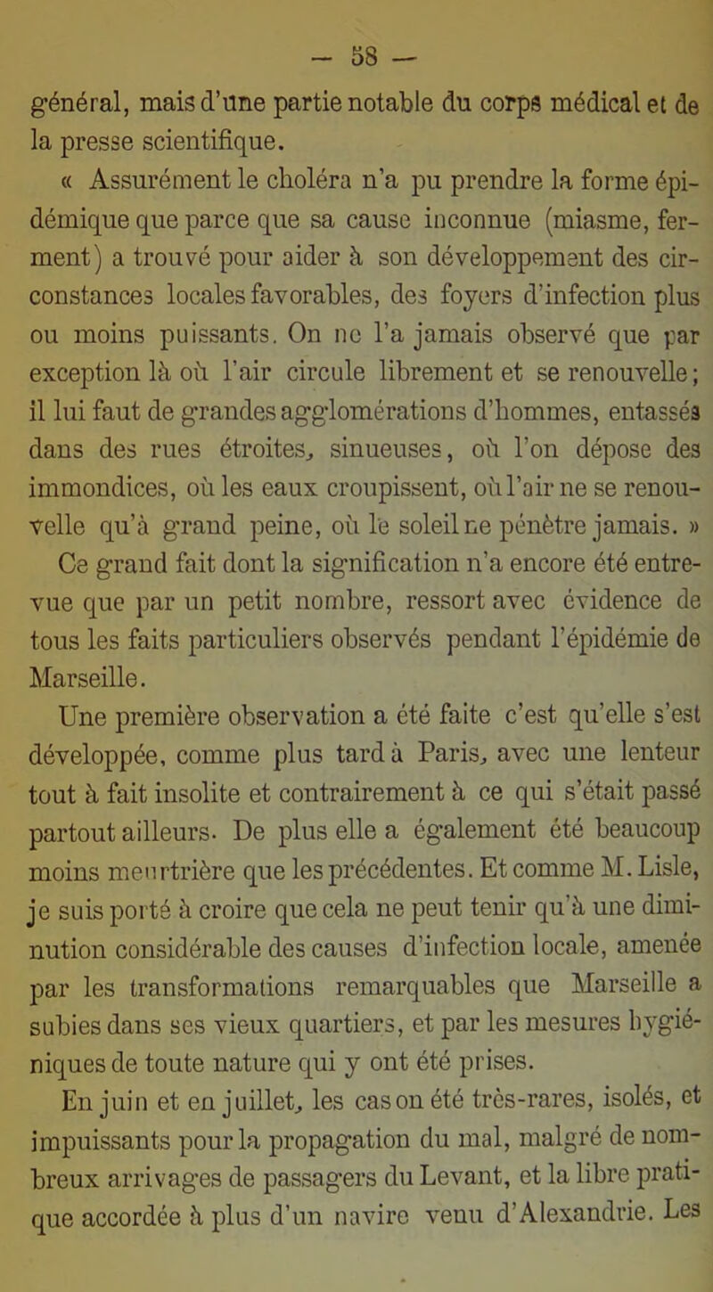 général, mais d’une partie notable du corps médical et de la presse scientifique. « Assurément le choléra n’a pu prendre la forme épi- démique que parce que sa cause inconnue (miasme, fer- ment) a trouvé pour aider à son développement des cir- constances locales favorables, des foyers d’infection plus ou moins puissants. On ne l’a jamais observé que par exception là oh l’air circule librement et se renouvelle ; il lui faut de grandes agglomérations d’hommes, entassés dans des rues étroites, sinueuses, où l’on dépose des immondices, où les eaux croupissent, où l’air ne se renou- velle qu’à grand peine, où le soleil ne pénètre jamais. » Ce grand fait dont la signification n’a encore été entre- vue que par un petit nombre, ressort avec évidence de tous les faits particuliers observés pendant l’épidémie de Marseille. Une première observation a été faite c’est qu’elle s’est développée, comme plus tard à Paris, avec une lenteur tout à fait insolite et contrairement à ce qui s’était passé partout ailleurs. De plus elle a également été beaucoup moins meurtrière que les précédentes. Et comme M. Lisle, je suis porté à croire que cela ne peut tenir qu’à une dimi- nution considérable des causes d’infection locale, amenée par les transformations remarquables que Marseille a subies dans ses vieux quartiers, et par les mesures hygié- niques de toute nature qui y ont été prises. En juin et en juillet, les casonété très-rares, isolés, et impuissants pour la propagation du mal, malgré de nom- breux arrivages de passagers du Levant, et la libre prati- que accordée à plus d’un navire venu d’Alexandrie. Les