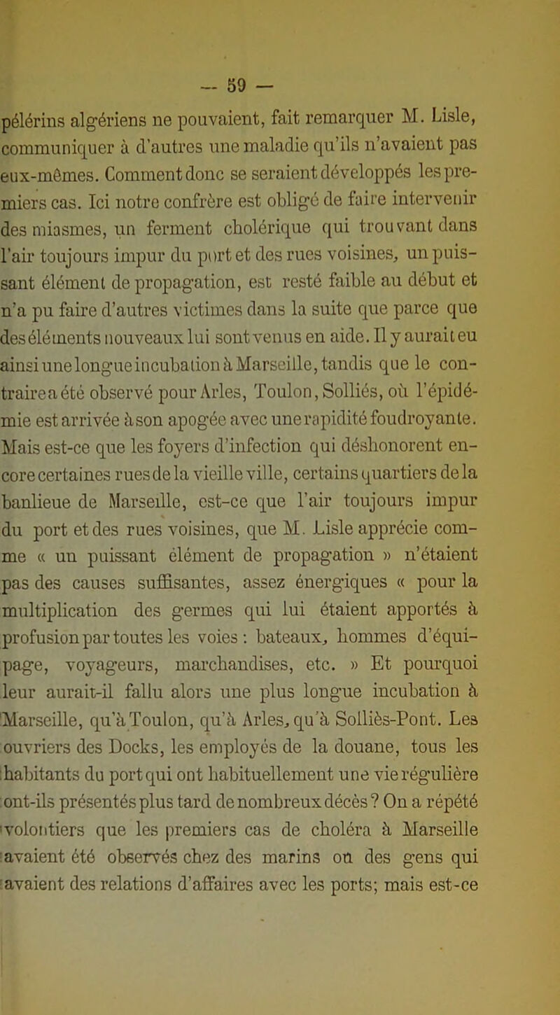 pélérins algériens ne pouvaient, fait remarquer M. Lisle, communiquer à d’autres une maladie qu’ils n’avaient pas eux-mêmes. Comment donc se seraient développés les pre- miers cas. Ici notre confrère est obligé de faire intervenir des miasmes, un ferment cholérique qui trouvant dans l’air toujours impur du port et des rues voisines, un puis- sant élément de propagation, est resté faible au début et n’a pu faire d’autres victimes dans la suite que parce que des éléments nouveaux lui sont venus en aide. Il y aurait eu ainsi une longue incubation à Marseille, tandis que le con- traireaété observé pour Arles, Toulon, Solliés, oh l’épidé- mie est arrivée à son apogée avec une rapidité foudroyante. Mais est-ce que les foyers d’infection qui déshonorent en- core certaines rues de la vieille ville, certains quartiers de la banlieue de Marseille, est-ce que l’air toujours impur du port et des rues voisines, que M. Lisle apprécie com- me « un puissant élément de propagation » n’étaient pas des causes suffisantes, assez énergiques « pour la multiplication des germes qui lui étaient apportés à profusion par toutes les voies: bateaux, hommes d’équi- page, voyageurs, marchandises, etc. » Et pourquoi leur aurait-il fallu alors une plus longue incubation à Marseille, qu’à Toulon, qu’à Arles, qu’à Solliès-Pont. Les ouvriers des Docks, les employés de la douane, tous les habitants du port qui ont habituellement une vie régulière ont-ils présentés plus tard de nombreux décès? On a répété ^volontiers que les premiers cas de choléra à Marseille avaient été observés chez des marins on des gens qui avaient des relations d’affaires avec les ports; mais est-ce