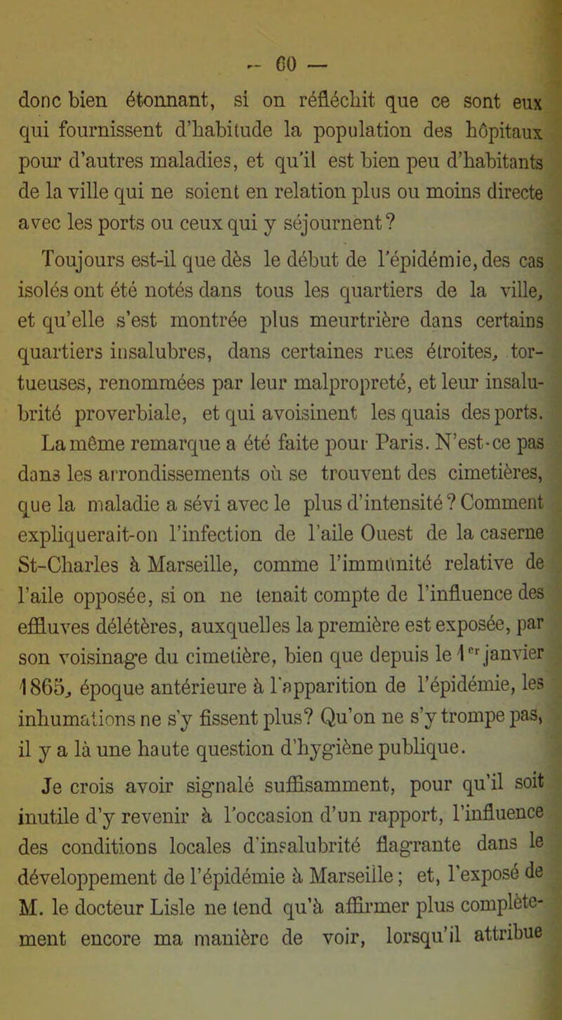 GO — donc bien étonnant, si on réfléchit que ce sont eux qui fournissent d’babitude la population des hôpitaux pour d’autres maladies, et qu’il est bien peu d’habitants de la ville qui ne soient en relation plus ou moins directe avec les ports ou ceux qui y séjournent? Toujours est-il que dès le début de l’épidémie, des cas isolés ont été notés dans tous les quartiers de la ville, et qu’elle s’est montrée plus meurtrière dans certains quartiers insalubres, dans certaines rues étroites, tor- tueuses, renommées par leur malpropreté, et leur insalu- brité proverbiale, et qui avoisinent les quais des ports. La même remarque a été faite pour Paris. N’est-ce pas dans les arrondissements où se trouvent des cimetières, que la maladie a sévi avec le plus d’intensité? Comment expliquerait-on l’infection de l’aile Ouest de la caserne St-Charles à Marseille, comme l’immlinité relative de l’aile opposée, si on ne tenait compte de l’influence des effluves délétères, auxquelles la première est exposée, par son voisinage du cimetière, bien que depuis le 1er janvier 1865, époque antérieure à l'apparition de l’épidémie, les inhumations ne s’y fissent plus? Qu’on ne s’y trompe pas, il y a là une haute question d’hygiène publique. Je crois avoir signalé suffisamment, pour qu’il soit inutile d’y revenir à l’occasion d’un rapport, l’influence des conditions locales d’insalubrité flagrante dans le développement de l’épidémie à Marseille ; et, l’exposé de M. le docteur Lisle ne tend qu’à affirmer plus complète- ment encore ma manière de voir, lorsqu’il attribue
