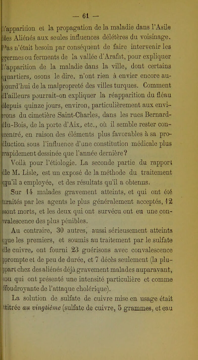 'apparition el la propagation de la maladie dans l’Asile les Aliénés aux seules influences délétères du voisinage. Aïs n’était besoin par conséquent de faire intervenir les germes ou ferments de la vallée d’Arafat, pour expliquer 'apparition de la maladie dans la ville, dont certains quartiers, osons le dire, n’ont rien à envier encore au- jourd’hui de la malpropreté des villes turques. Comment d’ailleurs pourrait-on expliquer la réapparition du fléau depuis quinze jours, environ, particulièrement aux envi- rons du cimetière Saint-Charles, dans les rues Bernard- diu-Bois, de la porte d’Aix, etc., où il semble rester con- centré, en raison des éléments plus favorables à sa pro- duction sous l’influence d’une constitution médicale plus rapidement dessinée que l’année dernière? Voilà pour l’étiologie. La seconde partie du rapport de M. Lisle, est un exposé de la méthode du traitement qtju’il a employée, et des résultats qu’il a obtenus. Sur 14 malades gravement atteints, et qui ont été ■traités par les agents le plus généralement acceptés, 12 ront morts, et les deux qui ont survécu ont eu une con- walescence des plus pénibles. Au contraire, 30 autres, aussi sérieusement atteints que les premiers, et soumis au traitement par le sulfate de cuivre, ont fourni 23 guérisons avec convalescence .■prompte et de peu de durée, et 7 décès seulement (la plu- part chez des aliénés déjà gravement malades auparavant, ou qui ont présenté une intensité particulière et comme ^foudroyante de l’attaque cholérique). La solution de sulfate de cuivre mise en usage était •titrée au vingtième (sulfate de cuivre, 5 grammes, et eau