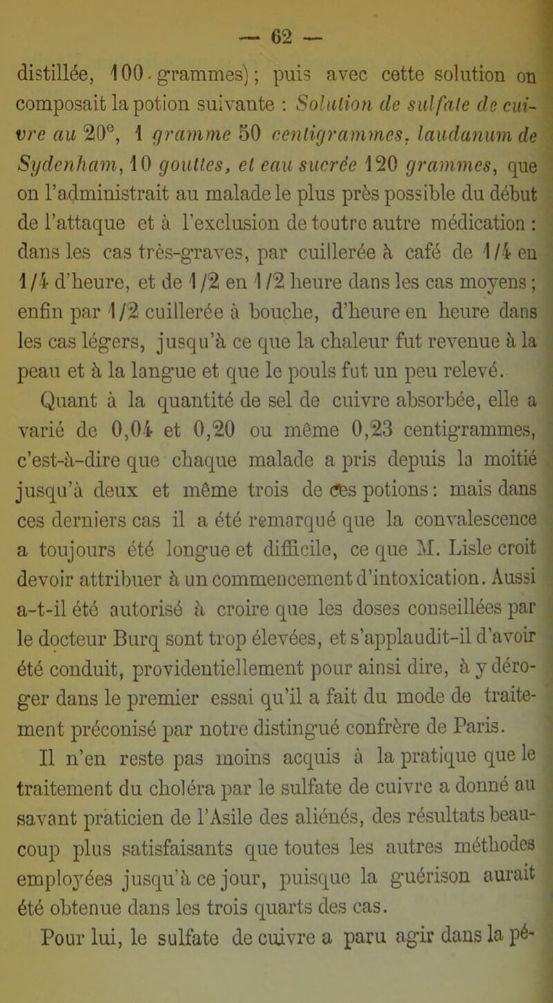 distillée, 100. grammes) ; puis avec cette solution on composait la potion suivante : Solution de sulfale de cui- vre au 20°, 1 gramme 50 centigrammes, laudanum de Sydenham, 10 gouttes, et eau sucrée 120 grammes, que on l’administrait au malade le plus près possible du début de l’attaque et à l'exclusion de toutre autre médication : dans les cas très-graves, par cuillerée à café de 1/4 en 1/4 d’heure, et de 1 /2 en 112 heure dans les cas moyens ; enfin par 1/2 cuillerée à bouche, d’heure en heure dans les cas légers, jusqu’à ce que la chaleur fut revenue à la peau et à la langue et que le pouls fut un peu relevé. Quant à la quantité de sel de cuivre absorbée, elle a varié de 0,04 et 0,20 ou môme 0,23 centigrammes, c’est-à-dire que chaque malade a pris depuis la moitié jusqu’à deux et même trois de ces potions : mais dans ces derniers cas il a été remarqué que la convalescence a toujours été longue et difficile, ce que M. Lisle croit devoir attribuer à un commencement d’intoxication. Aussi a-t-il été autorisé à croire que les doses conseillées par le docteur Burq sont trop élevées, et s’applaudit-il d’avoir été conduit, providentiellement pour ainsi dire, à y déro- ger dans le premier essai qu’il a fait du mode de traite- ment préconisé par notre distingué confrère de Paris. Il n’en reste pas moins acquis à la pratique que le traitement du choléra par le sulfate de cuivre a donné au savant praticien de l’Asile des aliénés, des résultats beau- coup plus satisfaisants que toutes les autres méthodes employées jusqu’à ce jour, puisque la guérison aurait été obtenue dans les trois quarts des cas. Pour lui, le sulfate de cuivre a paru agir dans la pé-