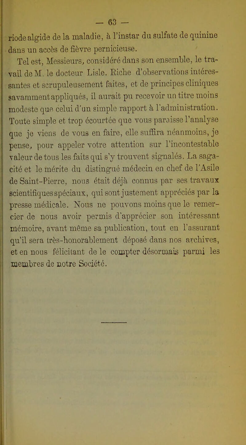 riode algide de la maladie, à l’instar du sulfate de quinine dans un accès de fièvre pernicieuse. Tel est, Messieurs, considéré dans son ensemble, le tra- vail de M. le docteur Lisle. Riche d’observations intéres- santes et scrupuleusement faites, et de principes cliniques savamment appliqués, il aurait pu recevoir un titre moins modeste que celui d’un simple rapport à l’administration. Toute simple et trop écourtée que vous paroisse l’analyse que je viens de vous en faire, elle suffira néanmoins, je pense, pour appeler votre attention sur l’incontestable valeur de tous les faits qui s’y trouvent signalés. La saga- cité et le mérite du distingué médecin en chef de l’Asile de Saint-Pierre, nous était déjà connus par ses travaux scientifiques spéciaux, qui sont justement appréciés par la presse médicale. Nous ne pouvons moins que le remer- cier de nous avoir permis d'apprécier son intéressant mémoire, avant môme sa publication, tout en l’assurant qu’il sera très-honorablement déposé dans nos archives, et en nous félicitant de le compter désormais parmi les membres de notre Société.