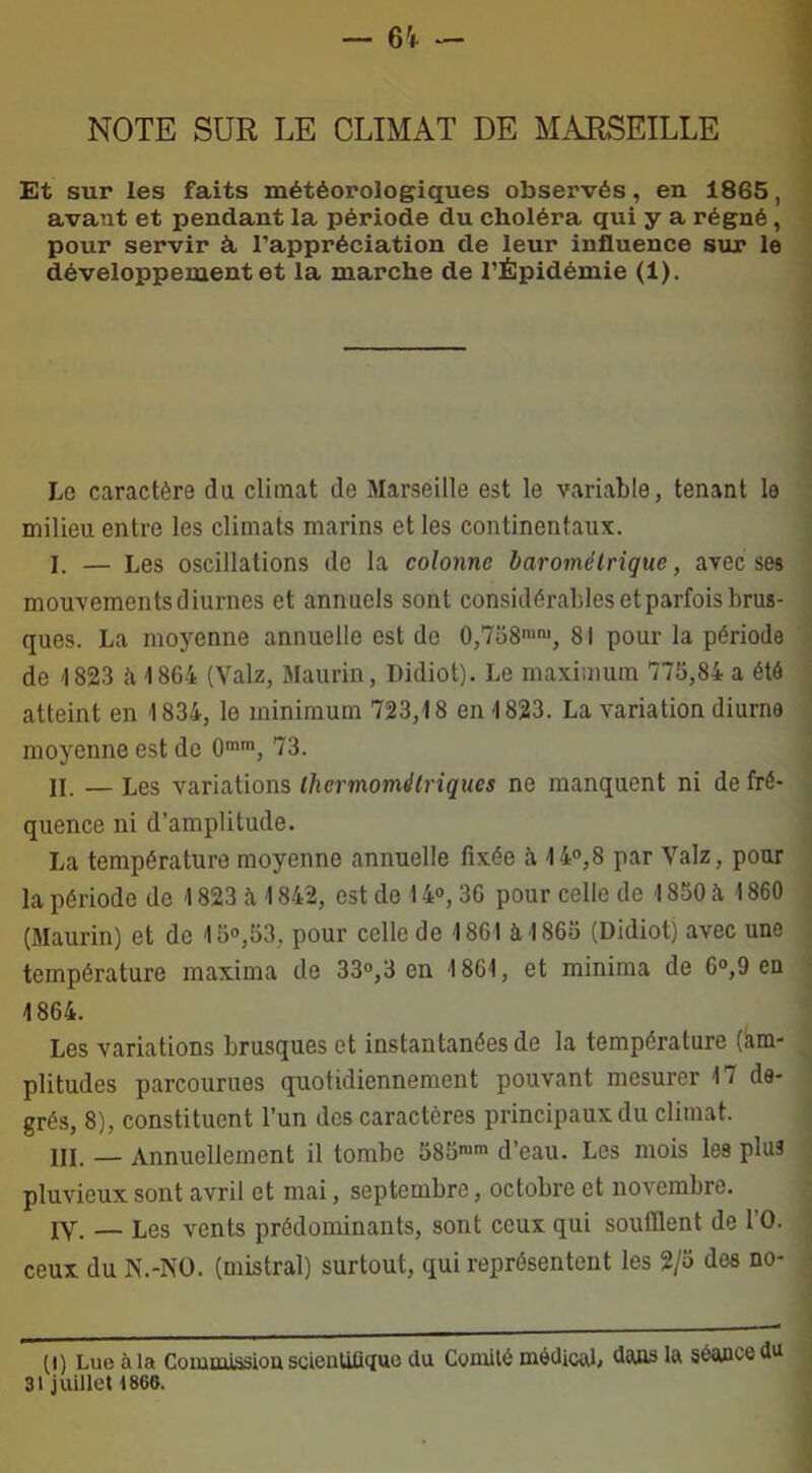 NOTE SUR LE CLIMAT DE MARSEILLE Et sur les faits météorologiques observés, en 1865, avant et pendant la période du choléra qui y a régné , pour servir à l’appréciation de leur influence sur le développement et la marche de l’Épidémie (1). Le caractère du climat de Marseille est le variable, tenant le milieu entre les climats marins et les continentaux. I. — Les oscillations de la colonne barométrique, avec ses mouvements diurnes et annuels sont considérables et parfois brus- ques. La moyenne annuelle est de 0,758mm, 81 pour la période de 1823 a 1864 (Valz, Maurin, Didiot). Le maximum 775,84 a été atteint en 1834, le minimum 723,18 en 1823. La variation diurne moyenne est de 0mm, 73. II. — Les variations Ihermométriqucs ne manquent ni de fré- quence ni d’amplitude. La température moyenne annuelle fixée à 14°,8 par Valz, pour la période de 1823 à 1842, est de 14°, 3G pour celle de 1850 à 1860 (Maurin) et de 15°,53, pour celle de 1861 à 1865 (Didiot) avec une température maxima de 33°,3 en 1861, et minima de 6°,9 en 1864. Les variations brusques et instantanées de la température (am- plitudes parcourues quotidiennement pouvant mesurer 17 de- grés, 8), constituent l’un des caractères principaux du climat. III. _ Annuellement il tombe 585™m d’eau. Les mois les plus pluvieux sont avril et mai, septembre, octobre et novembre. IV. — Les vents prédominants, sont ceux qui soufflent de l’O. ceux du N.-NO. (mistral) surtout, qui représentent les 2/5 des no- (i) Lue à la Comuitssiou scioüUii<{ue du Comité médical, dans la séance du 31 juillet 1860.