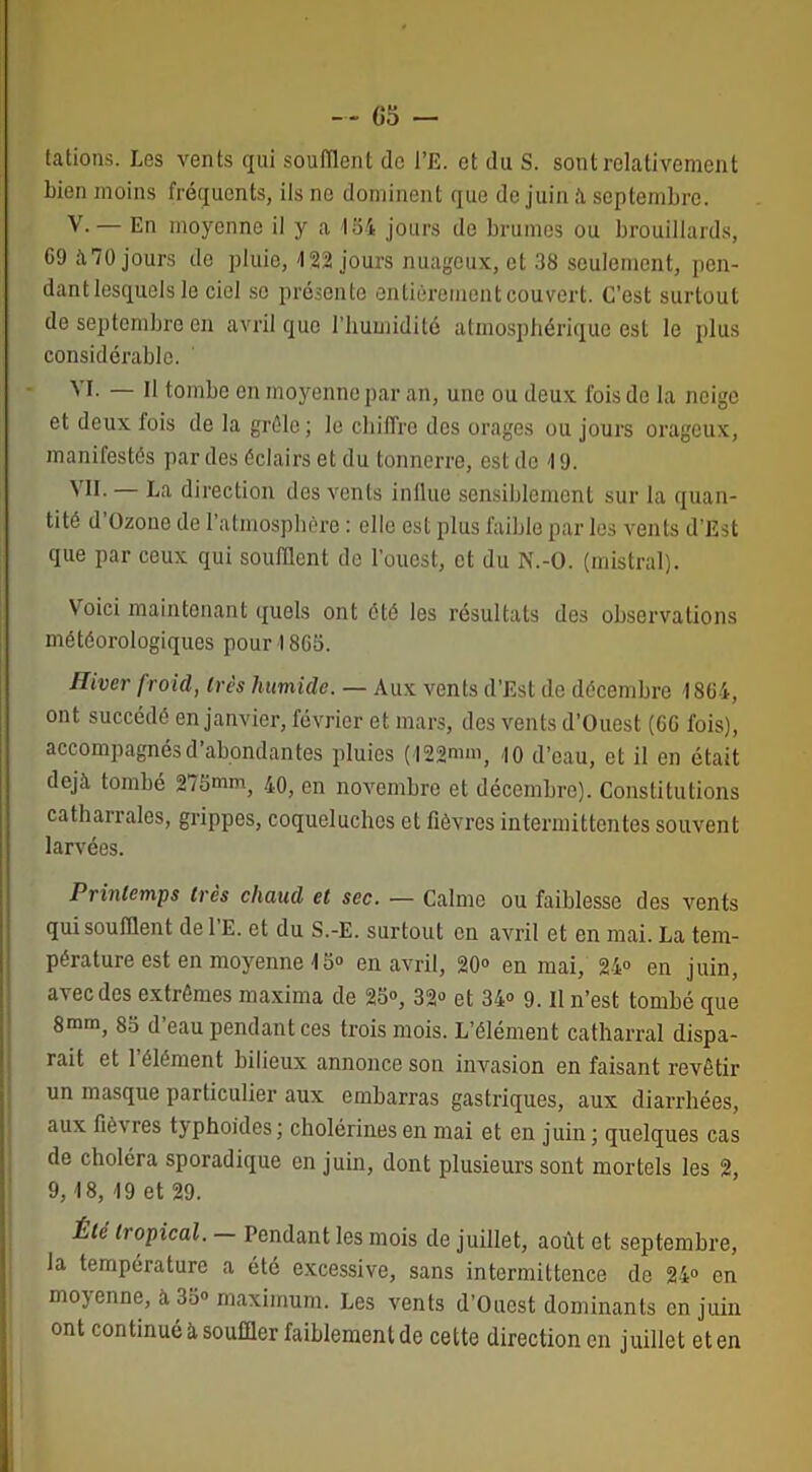 tâtions. Les vents qui soufflent do l’E. et du S. sont relativement bien moins fréquents, ils ne dominent que de juin à septembre. V.— En moyenne il y a loi jours de brumes ou brouillards, 69 à70 jours de pluie, 422 jours nuageux, et 38 seulement, pen- dant lesquels le ciel se présente entièrement couvert. C’est surtout de septembre en avril que l’humidité atmosphérique est le plus considérable. M. — Il tombe en moyenne par an, une ou deux fois de la neige et deux fois de la grêle; le chiffre des orages ou jours orageux, manifestés par des éclairs et du tonnerre, est de 19. VII. — La direction des vents influé sensiblement sur la quan- tité d’Ozouo de l’atmosphère : elle est plus faible par les vents d'Est que par ceux qui soufflent de l'ouest, et du N.-O. (mistral). Voici maintenant quels ont été les résultats des observations météorologiques pour 1865. Hiver froid, très humide. — Aux vents d’Est de décembre 1864, ont succédé en janvier, février et mars, des vents d’Ouest (66 fois), accompagnés d’abondantes pluies (122mm, <io d’eau, et il en était déjà tombé 275mm, 40, en novembre et décembre). Constitutions catharrales, grippes, coqueluches et lièvres intermittentes souvent larvées. Printemps très chaud et sec. — Calme ou faiblesse des vents qui soufflent del'E. et du S.-E. surtout en avril et en mai. La tem- pérature est en moyenne 15® en avril, 20° en mai, 24° en juin, avec des extrêmes maxima de 25», 32» et 34» 9. Il n’est tombé que 8mm, 85 d’eau pendant ces trois mois. L’élément catharral dispa- rait et 1 élément bilieux annonce son invasion en faisant revêtir un masque particulier aux embarras gastriques, aux diarrhées, aux fièvres typhoïdes ; cholérines en mai et en juin ; quelques cas de choléra sporadique en juin, dont plusieurs sont mortels les 2, 9, 18, 19 et 29. Été tropical. — Pendant les mois de juillet, août et septembre, la température a été excessive, sans intermittence de 24° en moyenne, à 35» maximum. Les vents d’Ouest dominants en juin ont continué à souffler faiblement de cette direction en juillet et en