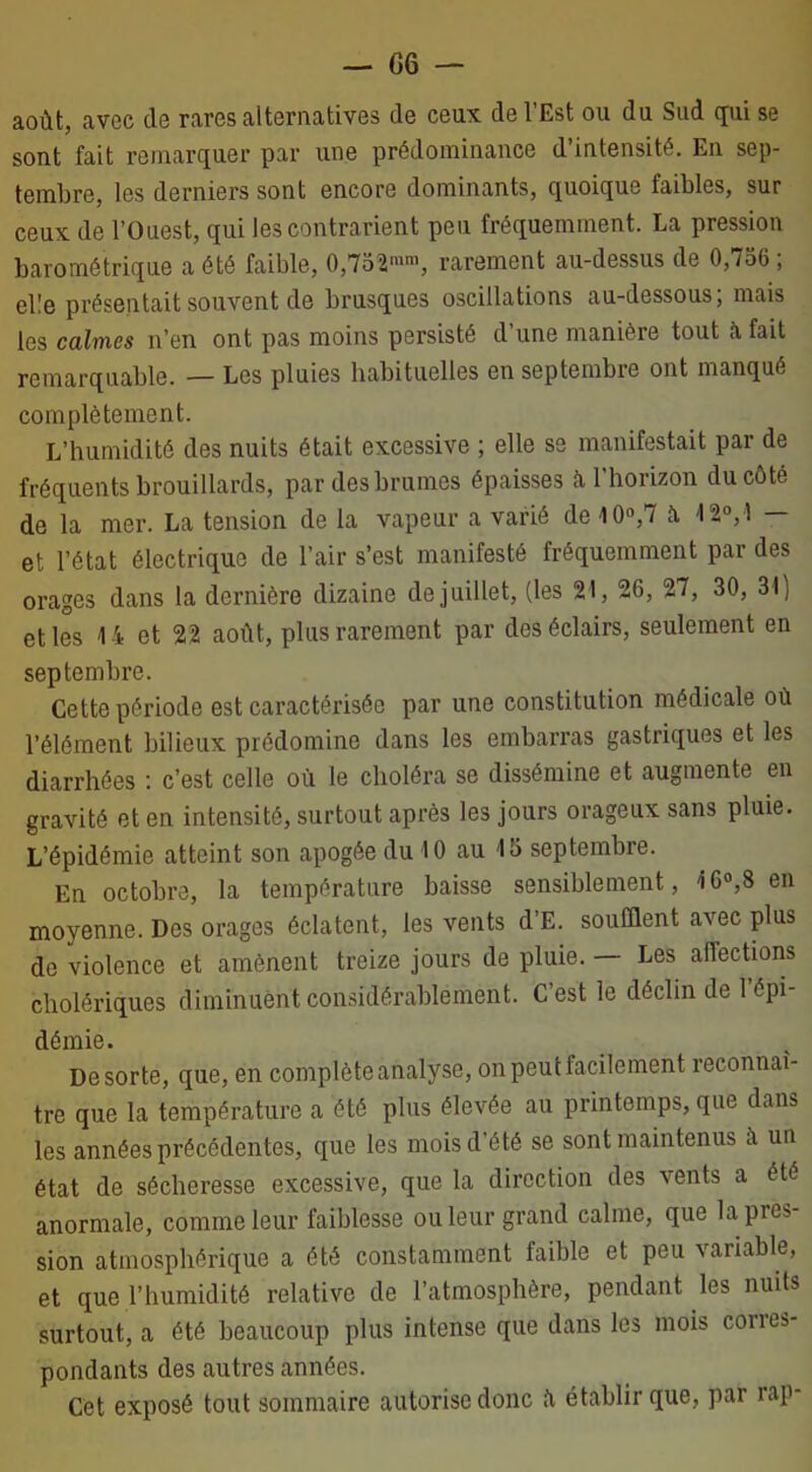 — G 6 — août, avec de rares alternatives de ceux de l'Est ou du Sud qui se sont fait remarquer par une prédominance d’intensité. En sep- tembre, les derniers sont encore dominants, quoique faibles, sur ceux de l’Ouest, qui les contrarient peu fréquemment. La pression barométrique a été faible, 0,752mm, rarement au-dessus de 0,756 ; elle présentait souvent de brusques oscillations au-dessous, mais les calmes n’en ont pas moins persisté d’une manière tout à fait remarquable. — Les pluies habituelles en septembre ont manqué complètement. L’humidité des nuits était excessive ; elle se manifestait par de fréquents brouillards, par des brumes épaisses à l’horizon du côté de la mer. La tension de la vapeur a varié de 10°,7 a 12°, î — et l’état électrique de l’air s’est manifesté fréquemment par des orages dans la dernière dizaine de juillet, (les 21, 26, 27, 30, 31) et les 14 et 22 août, plus rarement par des éclairs, seulement en septembre. Cette période est caractérisée par une constitution médicale où l’élément bilieux prédomine dans les embarras gastriques et les diarrhées : c’est celle où le choléra se dissémine et augmente en gravité et en intensité, surtout après les jours orageux sans pluie. L’épidémie atteint son apogée du 10 au 15 septembre. En octobre, la température baisse sensiblement, 16»,8 en moyenne. Des orages éclatent, les vents d’E. soufflent avec plus de violence et amènent treize jours de pluie. — Les affections cholériques diminuent considérablement. C’est le déclin de 1 épi- démie. De sorte, que, en complète analyse, on peut facilement reconnaî- tre que la température a été plus élevée au printemps, que dans les années précédentes, que les mois d’été se sont maintenus à un état de sécheresse excessive, que la direction des vents a été anormale, comme leur faiblesse ou leur grand calme, que lapies- sion atmosphérique a été constamment faible et peu variable, et que l’humidité relative de l’atmosphère, pendant les nuits surtout, a été beaucoup plus intense que dans les mois cones- pondants des autres années. Cet exposé tout sommaire autorise donc il établir que, par rap-