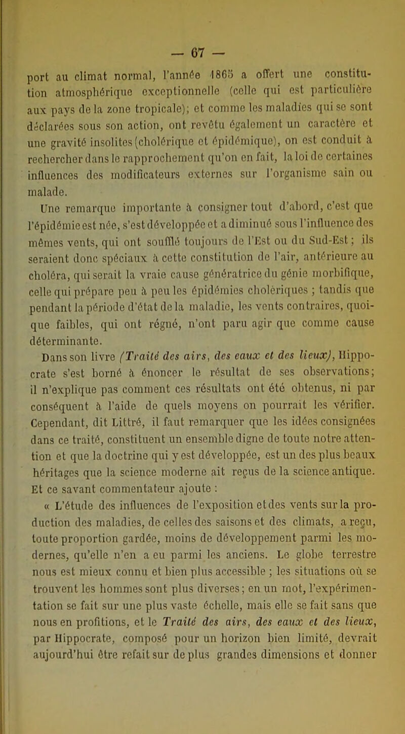 port au climat normal, l’année '1865 a offert une constitu- tion atmosphérique exceptionnelle (colle qui est particulière aux pays de la zone tropicale); et comme les maladies qui se sont déclarées sous son action, ont revêtu également un caractère et une gravité insolites (cholérique et épidémique), on est conduit il rechercher dans le rapprochement qu’on en fait, la loi de certaines influences des modificateurs externes sur l’organisme sain ou malade. Une remarque importante ù consigner tout d’ahord, c’est que l’épidémie est née, s’est développée et a diminué sous l’influence des mêmes vents, qui ont soufflé toujours de l’Est ou du Sud-Est ; ils seraient donc spéciaux îi cette constitution de l’air, antérieure au choléra, qui serait la vraie cause génératrice du génie morbifique, celle qui prépare peu peu les épidémies cholériques ; tandis que pendant la période d’état de la maladie, les vents contraires, quoi- que faibles, qui ont régné, n’ont paru agir que comme cause déterminante. Dans son livre (Traité des airs, des eaux et des lieux), Hippo- crate s’est borné à énoncer le résultat de ses observations; il n’explique pas comment ces résultats ont été obtenus, ni par conséquent à l’aide de quels moyens on pourrait les vérifier. Cependant, dit Littré, il faut remarquer que les idées consignées dans ce traité, constituent un ensemble digne de toute notre atten- tion et que la doctrine qui y est développée, est un des plus beaux héritages que la science moderne ait reçus de la science antique. Et ce savant commentateur ajoute : « L’étude des influences de l’exposition et des vents sur la pro- duction des maladies, de celles des saisons et des climats, a reçu, toute proportion gardée, moins de développement parmi les mo- dernes, qu’elle n’en a eu parmi les anciens. Le globe terrestre nous est mieux connu et bien plus accessible ; les situations où se trouvent les hommes sont plus diverses; en un mot, l’expérirnen- tation se fait sur une plus vaste échelle, mais elle se fait sans que nous en profitions, et le Traité des airs, des eaux et des lieux, par Hippocrate, composé pour un horizon bien limité, devrait aujourd’hui être refait sur déplus grandes dimensions et donner