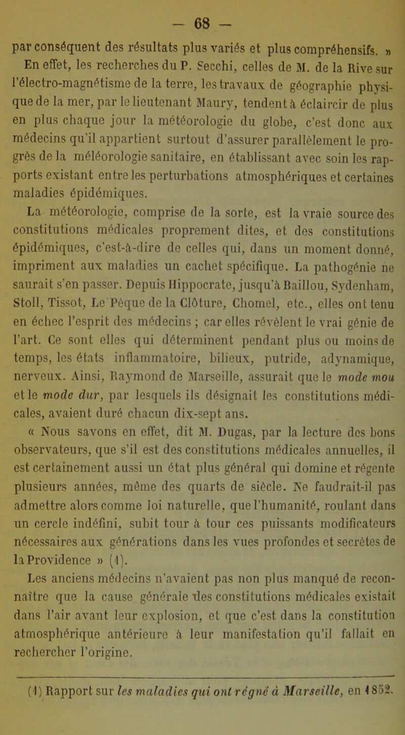 par conséquent des résultats plus variés et plus compréhensifs. » En effet, les recherches du P. Secchi, celles de 31. de la Rive sur l’électro-magnétisme de la terre, les travaux de géographie physi- que de la mer, par le lieutenant Maury, tendent à éclaircir de plus en plus chaque jour la météorologie du globe, c’est donc aux médecins qu’il appartient surtout d’assurer parallèlement le pro- grès de la méléorologie sanitaire, en établissant avec soin les rap- ports existant entre les perturbations atmosphériques et certaines maladies épidémiques. La météorologie, comprise de la sorte, est la vraie source des constitutions médicales proprement dites, et des constitutions épidémiques, c’est-à-dire de celles qui, dans un moment donné, impriment aux maladies un cachot spécifique. La pathogénie ne saurait s’en passer. Depuis Hippocrate, jusqu’à Baillou, Sydenham, Stoll, Tissot, Le Pèque do la Clôture, Chomel, etc., elles ont tenu en échec l’esprit des médecins ; car elles révèlent le vrai génie de l’art. Ce sont elles qui déterminent pendant plus ou moins de temps, les états inflammatoire, bilieux, putride, adynamique, nerveux. Ainsi, Raymond de Marseille, assurait que le mode mou et le mode dur, par lesquels ils désignait les constitutions médi- cales, avaient duré chacun dix-sept ans. « Nous savons en effet, dit 31. Dugas, par la lecture des bons observateurs, que s’il est des constitutions médicales annuelles, il est certainement aussi un état plus général qui domine et régente plusieurs années, même des quarts de siècle. Ne faudrait-il pas admettre alors comme loi naturelle, que l’humanité, roulant dans un cercle indéfini, subit tour à tour ces puissants modificateurs nécessaires aux générations dans les vues profondes et secrètes de la Providence » (1). Les anciens médecins n’avaient pas non plus manqué de recon- naître que la cause générale ries constitutions médicales existait dans l’air avant leur explosion, et que c’est dans la constitution atmosphérique antérieure à leur manifestation qu’il fallait en rechercher l’origine. ( I) Rapport sur les maladies qui ont régné à Marseille, en \ 852.