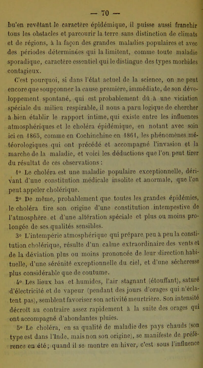 bu’en revêtant le caractère épidémique, il puisse aussi franchir tous les obstacles et parcourir la terre sans distinction de climats et de régions, à la façon des grandes maladies populaires et avec des périodes déterminées qui la limitent, comme toute maladie sporadique, caractère essentiel qui le distingue des types morbides contagieux. C’est pourquoi, si dans l’état actuel de la science, on ne peut encore que soupçonner la cause première, immédiate, de son déve- loppement spontané, qui est probablement dù à une viciation spéciale du milieu respirable, il nous a paru logique de chercher à bien établir le rapport intime, qui existe entre les influences atmosphériques et le choléra épidémique, en notant avec soin ici en 1865, comme en Cochinchinc en 1861, les phénomènes mé- téorologiques qui ont précédé et accompagné l’invasion et la marche de la maladie, et voici les déductions que l’on peut tirer du résultat de ces observations : 1° Le choléra est une maladie populaire exceptionnelle, déri- vant d’une constitution médicale insolite et anormale, que l’on peut appeler cholérique. 2° De même, probablement que toutes les grandes épidémies, le choléra tire son origine d’une constitution intempestive de l’atmosphère et d’une altération spéciale et plus ou moins pro- longée de ses qualités sensibles. 3° L’intempérie atmosphérique qui prépare peu à peu la consti- tution cholérique, résulte d’un calme extraordinaire des vents et de la déviation plus ou moins prononcée de leur direction habi- tuelle, d’une sérénité exceptionnelle du ciel, et d’une sécheresse plus considérable que de coutume. 4° Les lieux bas et humides, l’air stagnant (étouffant), saturé d’électricité et de vapeur (pendant des jours d’orages qui n’écla- tent pas), semblent favoriser son activité meurtrière. Son intensité décroît au contraire assez rapidement à la suite des orages qui ont accompagné d’abondantes pluies. 5° Le choléra, en sa qualité de maladie des pays chauds (son type est dans l’Inde, mais non son origine), se manifeste de préfé- rence en été; quand il se montre en hiver, c’est sous l’influence