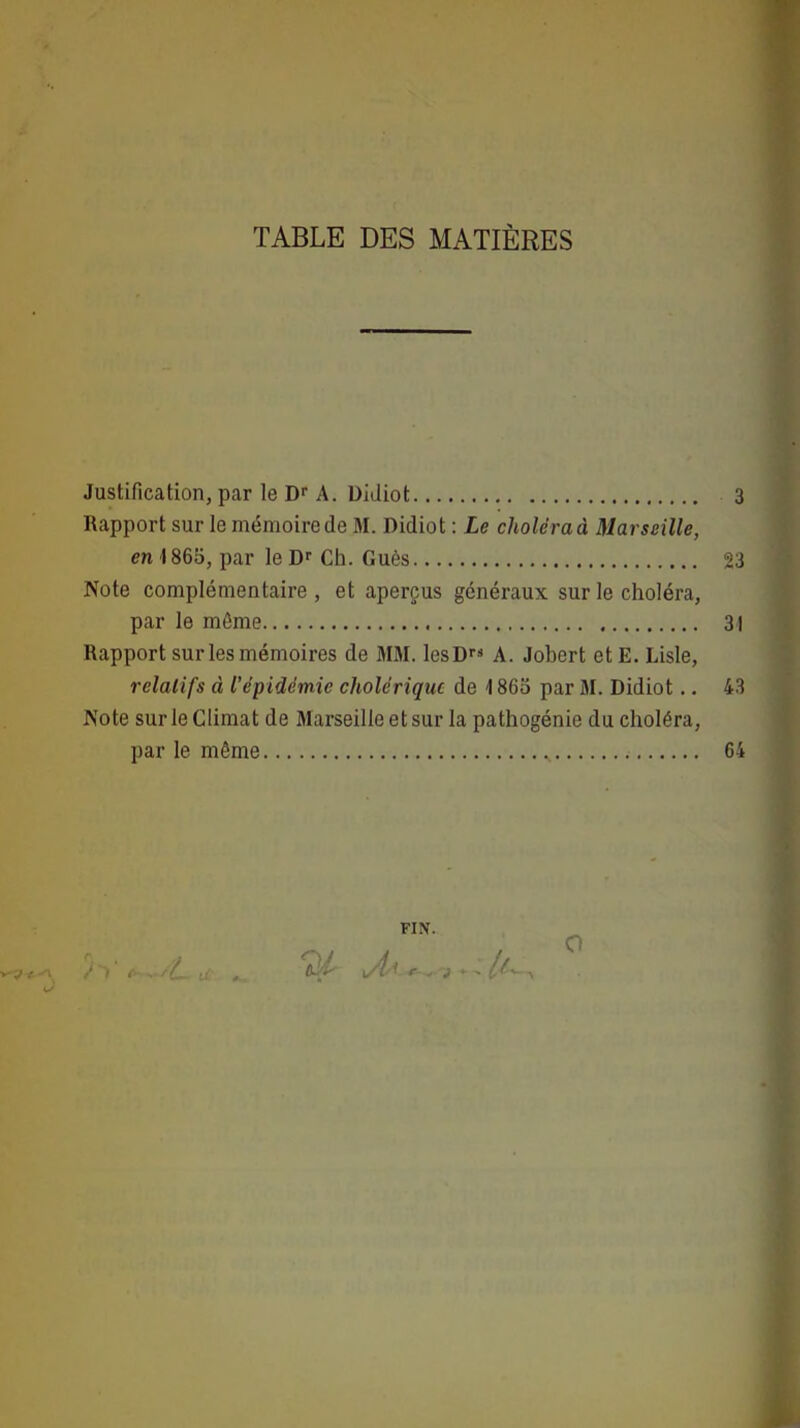 TABLE DES MATIÈRES Justification, par le Dr A. Didiot 3 Rapport sur le mémoire de M. Didiot : Le choiera à Marseille, en 1865, par le Dr Ch. Gués 23 Note complémentaire, et aperçus généraux sur le choléra, par le môme 31 Rapport sur les mémoires de MM. lesD A. Jobert et E. Lisle, relatifs à l'épidémie cholérique de 1865 par M. Didiot .. 43 Note sur le Climat de Marseille et sur la pathogénie du choléra, par le même 64 FIN.
