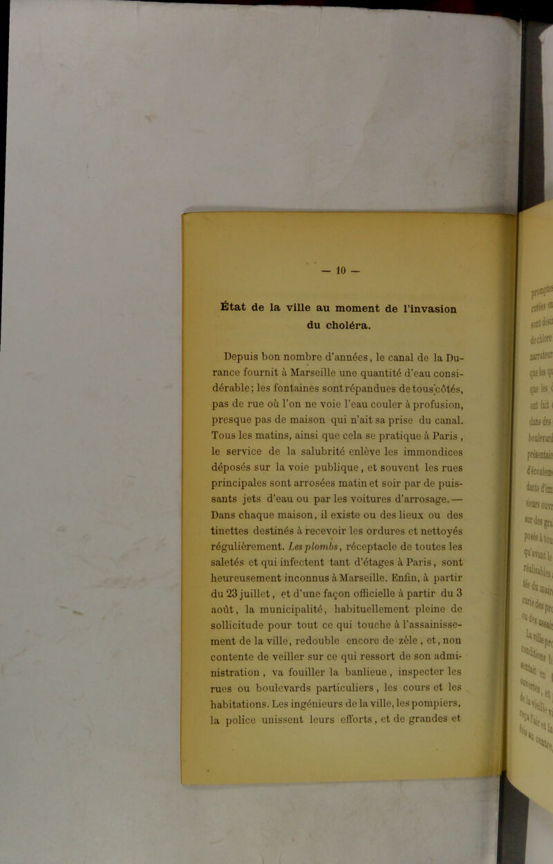 f — 10 — État de la ville au moment de l’invasion du choléra. Depuis bon nombre d’années, le canal de la Du- rance fournit à Marseille une quantité d’eau consi- dérable; les fontaines sont répandues detous côtés, pas de rue où l’on ne voie l’eau couler à profusion, presque pas de maison qui n’ait sa prise du canal. Tous les matins, ainsi que cela se pratique à Paris , le service de la salubrité enlève les immondices déposés sur la voie publique , et souvent les rues principales sont arrosées matin et soir par de puis- sants jets d’eau ou par les voitures d’arrosage.— Dans chaque maison, il existe ou des lieux ou des tinettes destinés à recevoir les ordures et nettoyés régulièrement. Les plombs, réceptacle de toutes les saletés et qui infectent tant d’étages à Paris, sont heureusement inconnus à Marseille. Enfin, à partir du 23 juillet, et d’une façon officielle à partir du 3 août, la municipalité, habituellement pleine de sollicitude pour tout ce qui touche à l’assainisse- ment de la ville, redouble encore de zèle , et, non contente de veiller sur ce qui ressort de son admi- nistration , va fouiller la banlieue, inspecter les rues ou boulevards particuliers, les cours et les habitations. Les ingénieurs de la ville, les pompiers, la police unissent leurs efforts, et de grandes et ,v>