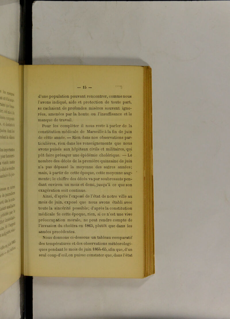 d’une population pouvant rencontrer, comme nous l’avons indiqué, aide et protection de toute part, se cachaient de profondes misères souvent igno- rées, amenées par la honte ou l’insufl&sance et le manque de travail. Pour les compléter il nous reste à parler de la constitution médicale de Marseille à la fin de juin de cètte année. — Rien dans nos observations par- ticulières, rien dans les renseignements que nous avons puisés aux hôpitaux civils et militaires, qui pût faire présager une épidémie cholérique. — Le nombre des décès de la première quinzaine de juin n’a pas dépassé la moyenne des autres années; mais, à partir de cette époque, cette moyenne aug- mente; le chiffre des décès va par soubresauts pen- dant environ un mois et demi, jusqu’à ce que son exagération soit continue. Ainsi, d’après l’exposé de l'état de notre ville au mois de juin, exposé que nous avons établi avec toute la sincérité possible; d’après la constitution médicale ie cette époque, rien, si ce n’est une vive préoccupation morale, ne peut rendre compte de l’invasion du choléra en 1865, plutôt que dans les années précédentes. Nous donnons ci-dessous un tableau comparatif des températures et des observations météorologi- ques pendant le mois de juin 186^-65, afin que, d’un seul coup-d’ocil,on puisse constater que, dans l’état