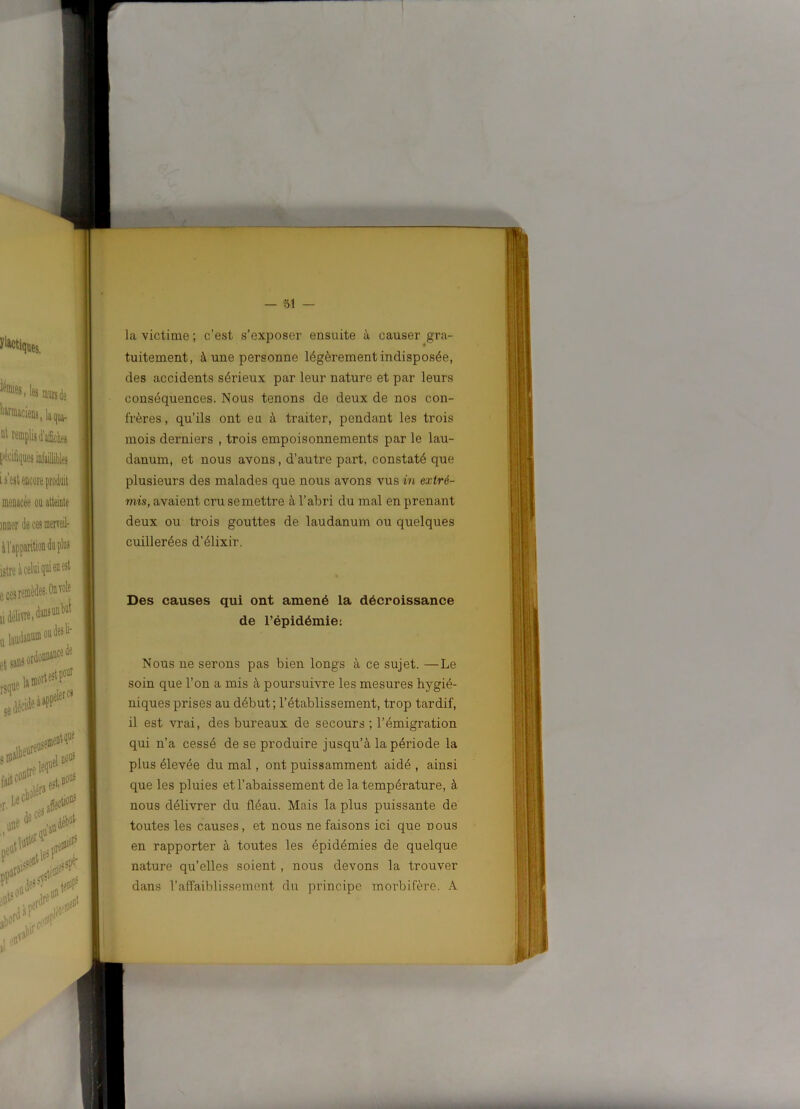 la victime ; c’est s’exposer ensuite à causer gra- tuitement, à une personne légèrement indisposée, des accidents sérieux par leur nature et par leurs conséquences. Nous tenons de deux de nos con- frères, qu’ils ont eu à traiter, pendant les trois mois derniers , trois empoisonnements par le lau- danum, et nous avons, d’autre part, constaté que plusieurs des malades que nous avons vus in extré- mis, avaient cru semettre à l’abri du mal en prenant deux ou trois gouttes de laudanum ou quelques cuillerées d’élixir. Des causes qui ont amené la décroissance de l’épidémie: Nous ne serons pas bien longs à ce sujet. —Le soin que l’on a mis à poursuivre les mesures hygié- niques prises au début; l’établissement, trop tardif, il est vrai, des bureaux de secours ; l’émigration qui n’a cessé de se produire jusqu’à la période la plus élevée du mal, ont puissamment aidé , ainsi que les pluies et l’abaissement de la température, à nous délivrer du fléau. Mais la plus puissante de toutes les causes, et nous ne faisons ici que nous en rapporter à toutes les épidémies de quelque nature qu’elles soient, nous devons la trouver dans l’affaiblissement du principe morbifère. A