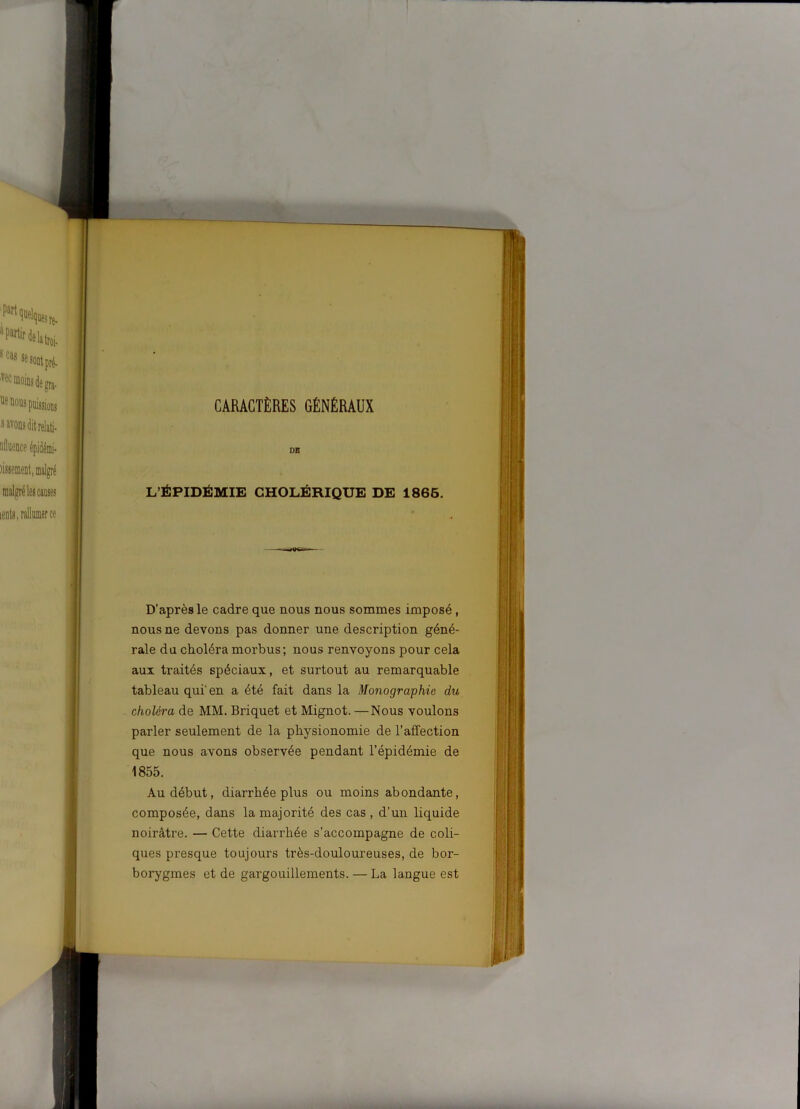 CARACTÈRES GÉNÉRAUX DE L’ÉPIDÉMIE CHOLÉRIQUE DE 1865. D’après le cadre que nous nous sommes imposé, nous ne devons pas donner une description géné- rale du choléra morbus; nous renvoyons pour cela aux traités spéciaux, et surtout au remarquable tableau qui' en a été fait dans la Monographie du choléra de MM. Briquet et Mignot. —Nous voulons parler seulement de la physionomie de l’affection que nous avons observée pendant l’épidémie de 1855. Au début, diarrhée plus ou moins abondante, composée, dans la majorité des cas , d’un liquide noirâtre. — Cette diarrhée s’accompagne de coli- ques presque toujours très-douloureuses, de bor- borygmes et de gargouillements. — La langue est