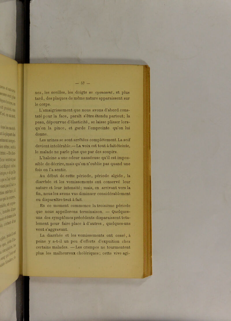 nez, les oreilles, les doigts se cyanosent, et plus tard, des plaques de même nature apparaissent sur le corps. L’amaigrissement que nous avons d’abord cons- taté pour la face, paraît s’être étendu partout; la peau, dépourvue d’élasticité, se laisse plisser lors- qu’on la pince, et garde l’empreinte qu’on lui donne. Les urines se sont arrêtées complètement. La soif devient intolérable.— La voix est tout à fait éteinte, le malade ne parle plus que par des soupirs. L’haleine aune odeur nauséeuse qu’il est impos- sible de décrire, mais qu’on n'oublie pas quand une fois on l’a sentie. Au début de cette période, période algide, la diarrhée et les vomissements ont conservé leur nature et leur intensité ; mais, en arrivant vers la fin, nous les avons vus diminuer considérablement ou disparaître tout à fait. En ce moment commence la troisième période que nous appellerons terminaison. — Quelques- uns des symptômes précédents disparaissent tota- lement pour faire place à d’autres , quelques-uns vont s’aggravant. La diarrhée et les vomissements ont cessé, à peine y a-t-il un peu d’efforts d’expuition chez certains malades. — Les crampes ne tourmentent plus les malheureux cholériques ; cette vive agi-