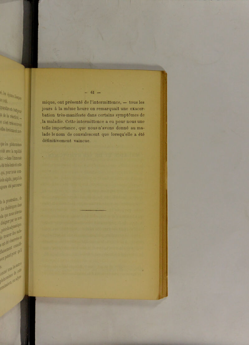 mique, ont présenté de l’intermittence, — tous les jours à la même heure on remarquait une exacer- bation très-manifeste dans certains symptômes de .la maladie. Cette intermittence a eu pour nous une telle importance, que nous n’avons donné au ma- lade le nom de convalescent que lorsqu’elle a été définitivement vaincue.