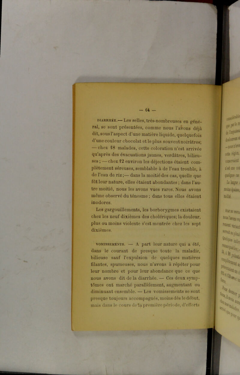 DIARRHÉE.— Les selles, très-Hombreuses en géné- ral, se sont présentées, comme nous l’avons déjà dit, sous l’aspect d’une matière liquide, quelquefois d’une couleur chocolat et le plus souvent noirâtres; chez 18 malades, cette coloration n’est arrivée qu’après des évacuations jaunes, verdâtres, bilieu- ses ; —chez 12 environ les déjections étaient com- plètement séreuses, semblable à de l’eau trouble, à de l’eau de riz ;— dans la moitié des cas, quelle que fût leur nature, elles étaient abondantes ; dans l’au- tre moitié, nous les avons vues rares. Nous avons même observé du ténesme ; dans tous elles étaient inodores. Les gargouillements, les borborygmes existaient chez les neuf dixièmes des cholériques; la douleur, plus ou moins violente s’est montrée chez les sept dixièmes. VOMISSEMENTS. — A part leur nature qui a été, dans le courant de presque toute la maladie, bilieuse sauf l’expulsion de quelques matières filantes, spumeuses, nous n’avons à répéter pour leur nombre et pour leur abondance que ce que nous avons dit de la diarrhée. — Ces deux symp- tômes ont marché parallèlement, augmentant ou diminuant ensemble. — Les vomissements se sont presque toujours accompagnés, moins dès le début, mais dans le cours delà première période, d’efforts