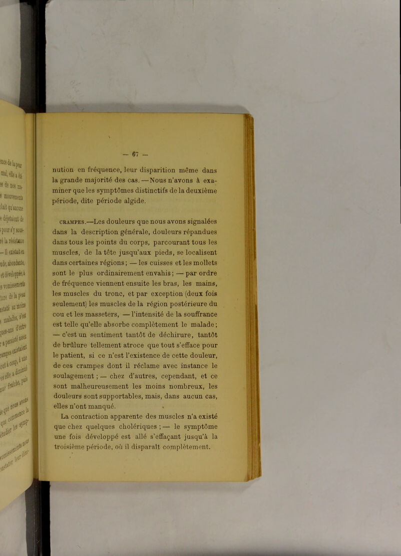 nution en fréquence, leur disparition même dans la grande majorité des cas.—Nous n’avons à exa- miner que les symptômes distinctifs de la deuxième période, dite période algide. CRAMPES.—Les douleurs que nous avons signalées dans la description générale, douleurs répandues dans tous les points du corps, parcourant tous les muscles, de la tête jusqu’aux pieds, se localisent dans certaines régions; —les cuisses et les mollets sont le plus ordinairement envahis ; — par ordre de fréquence viennent ensuite les bras, les mains, les muscles du tronc, et par exception (deux fois seulement) les muscles de la région postérieure du cou et les masseters, — l’intensité de la souffrance est telle qu’elle absorbe complètement le malade; — c’est un sentiment tantôt de déchirure, tantôt de brûlure tellement atroce que tout s’efface pour le patient, si ce n’est l’existence de cette douleur, de ces crampes dont il réclame avec instance le soulagement ; — chez d’autres, cependant, et ce sont malheureusement les moins nombreux, les douleurs sont supportables, mais, dans aucun cas, elles n’ont manqué. La contraction apparente des muscles n’a existé que chez quelques cholériques ; — le symptôme une fois développé est allé s’effaçant jusqu’à la troisième période, où il disparaît complètement.