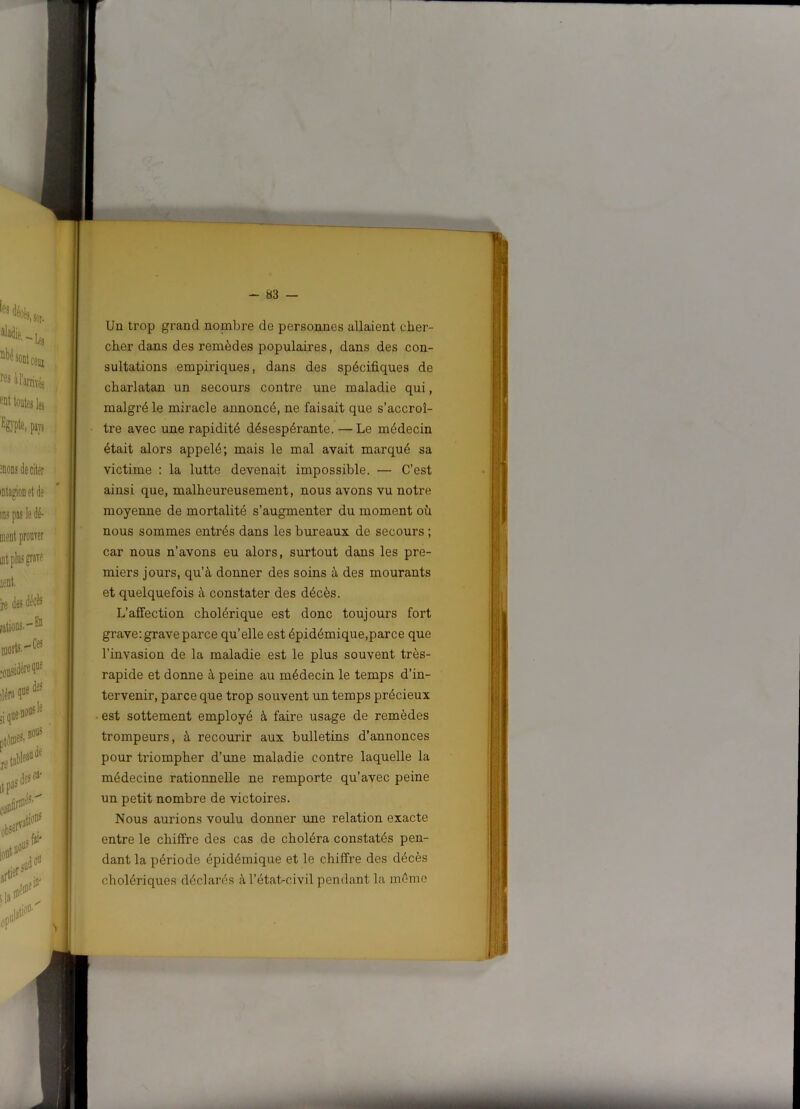 Un trop grand nombre de personnes allaient cher- cher dans des remèdes populaires, dans des con- sultations empiriques, dans des spécifiques de charlatan un secours contre une maladie qui, malgré le miracle annoncé, ne faisait que s’accroî- tre avec une rapidité désespérante. —Le médecin était alors appelé; mais le mal avait marqué sa victime : la lutte devenait impossible. — C’est ainsi que, malheureusement, nous avons vu notre moyenne de mortalité s’augmenter du moment où nous sommes entrés dans les bureaux de secours ; car nous n’avons eu alors, surtout dans les pre- miers jours, qu’à donner des soins à des mourants et quelquefois à constater des décès. L’affection cholérique est donc toujours fort grave: grave parce qu’elle est épidémique,parce que l’invasion de la maladie est le plus souvent très- rapide et donne à peine au médecin le temps d’in- tervenir, parce que trop souvent un temps précieux est sottement employé à faire usage de remèdes trompeurs, à recourir aux bulletins d’annonces pour triompher d’une maladie contre laquelle la médecine rationnelle ne remporte qu’avec peine un petit nombre de victoires. Nous aurions voulu donner une relation exacte entre le chiffre des cas de choléra constatés pen- dant la période épidémique et le chiffre des décès cholériques déclarés àl’état-civil pendant la même