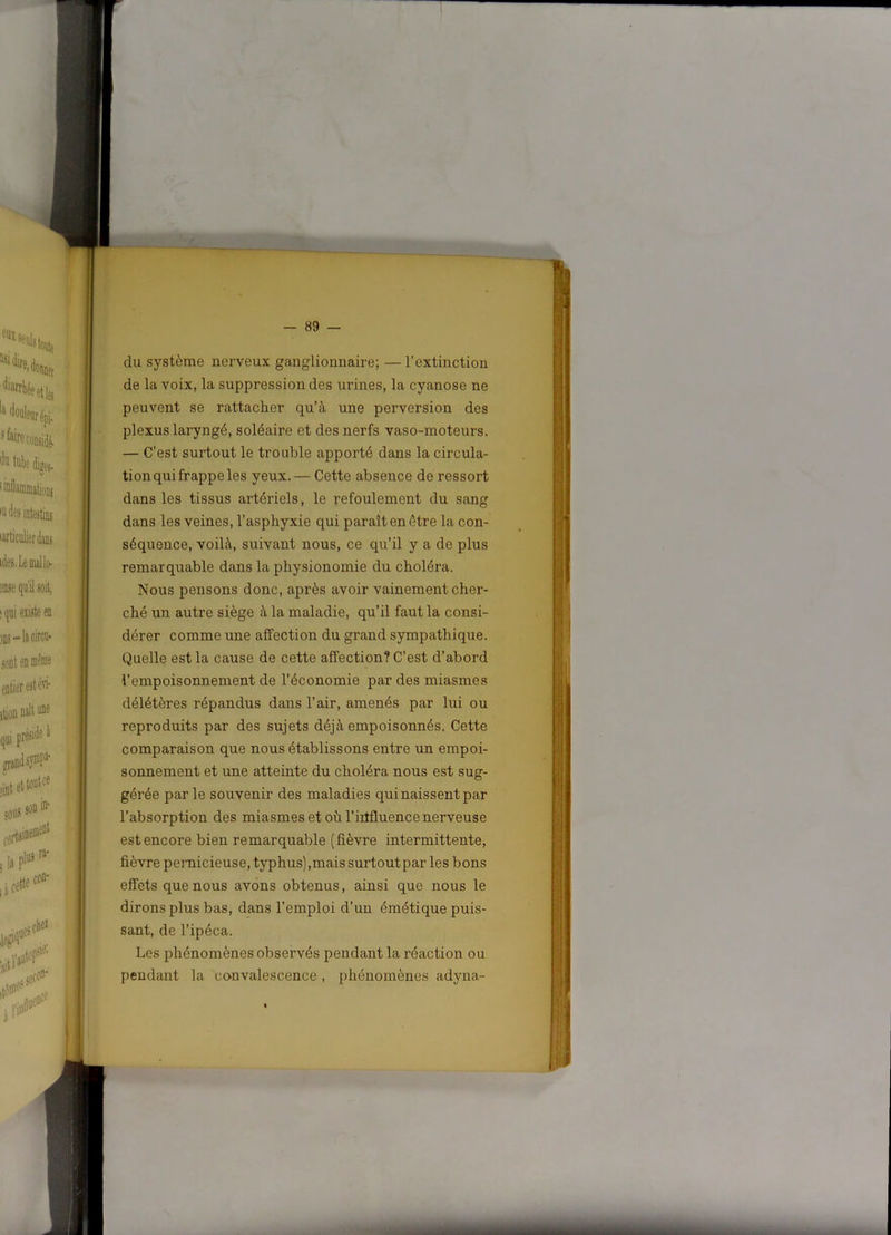 du système nerveux ganglionnaire; — l’extinction de la voix, la suppression des urines, la cyanose ne peuvent se rattacher qu’à une perversion des plexus laryngé, soléaire et des nerfs vaso-moteurs. — C’est surtout le trouble apporté dans la circula- tion qui frappe les yeux. — Cette absence de ressort dans les tissus artériels, le refoulement du sang dans les veines, l’asphyxie qui paraît en être la con- séquence, voilà, suivant nous, ce qu’il y a de plus remarquable dans la physionomie du choléra. Nous pensons donc, après avoir vainement cher- ché un autre siège à la maladie, qu’il faut la consi- dérer comme une affection du grand sympathique. Quelle est la cause de cette affection? C’est d’abord l’empoisonnement de l’économie par des miasmes délétères répandus dans l’air, amenés par lui ou reproduits par des sujets déjà empoisonnés. Cette comparaison que nous établissons entre un empoi- sonnement et une atteinte du choléra nous est sug- gérée parle souvenir des maladies qui naissent par l’absorption des miasmes et où l’influence nerveuse est encore bien remarquable (fièvre intermittente, fièvre pernicieuse, typhus),mais surtoutpar les bons effets que nous avons obtenus, ainsi que nous le dirons plus bas, dans l’emploi d’un émétique puis- sant, de l’ipéca. Les phénomènes observés pendant la réaction ou pendant la convalescence , phénomènes adyna-