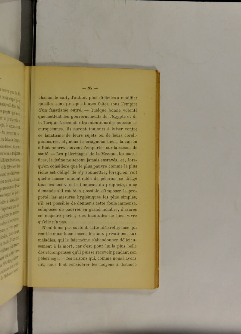 chacun le sait, d’autant plus difficiles à modifier qu’elles sont presque toutes faites sous l’empire d’un fanatisme outré. — Quelque bonne volonté que mettent les gouvernements de l’Egypte et de la Turquie à seconder les intentions des puissances européennes, ils auront toujours à lutter contre ce fanatisme de leurs sujets ou de leurs coreli- gionnaires, et, nous le craignons bien, la raison d’Etat pourra souvent l’emporter sur la raison de santé. — Les pèlerinages de la Mecque, les sacri- fices, le jeûne ne seront jamais entravés, et, lors- qu’on considère que le plus pauvre comme le plus riche est obligé de s’y soumettre, lorsqu’on voit quelle masse innombrable de pèlerins se dirige tous les ans vers le tombeau du prophète, on se demande s’il est bien possible d’imposer la pro- preté, les mesures hygiéniques les plus simples, s’il est possible de donner à cette foule immense, composée de pauvres en grand nombre, d’avares en majeure partie, des habitudes de bien vivre qu’elle n’a pas. N’oublions pas surtout cette idée religieuse qui rend le musulman insensible aux privations, aux maladies, qui le fait même s’abandonner délicieu- sement à la mort, car c’est pour lui la plus belle des récompenses qu’il puisse recevoir pendant son pèlerinage. — Ces raisons qui, comme nous l’avons dit, nous font considérer les moyens à distance