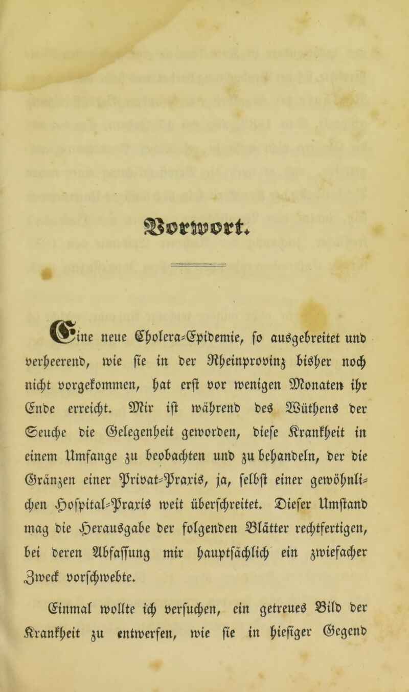 ^Jytne neue (£jiwfcra*(Jpibemie, fo auggebreitet unb oet'heereitb, wie fte in ber ^^etnpronin^ bisher noch nicht oorgefommen, f>at erft oor wenigen 50?onaten tyt (£nbe erreicht. SD?ir ift währeitb be$ Söüt^en^ ber ©euche bie ©eiegenheit geworben, bicfe $rauf'heit in einem Umfange 31t beobachten unb zubehanbeln, ber bie ©rängen einer ^ribat^raxte, ja, febbffc einer gewöhnt d;en xfjofpitaf^raxiS weit überfc^reitet* ©iefer Umftanb mag bie Verausgabe ber fofgenben 53Iatter rechtfertigen, bei bereit Slbfaffung mir h^uptfa^iich ein zwiefacher 3wecf oorfchwebte. Einmal wollte ich »erfüllen, ein getreues S3ilb ber Ä'ranfhrtt zu entwerfen, wie fte in hieftger @cgcnb