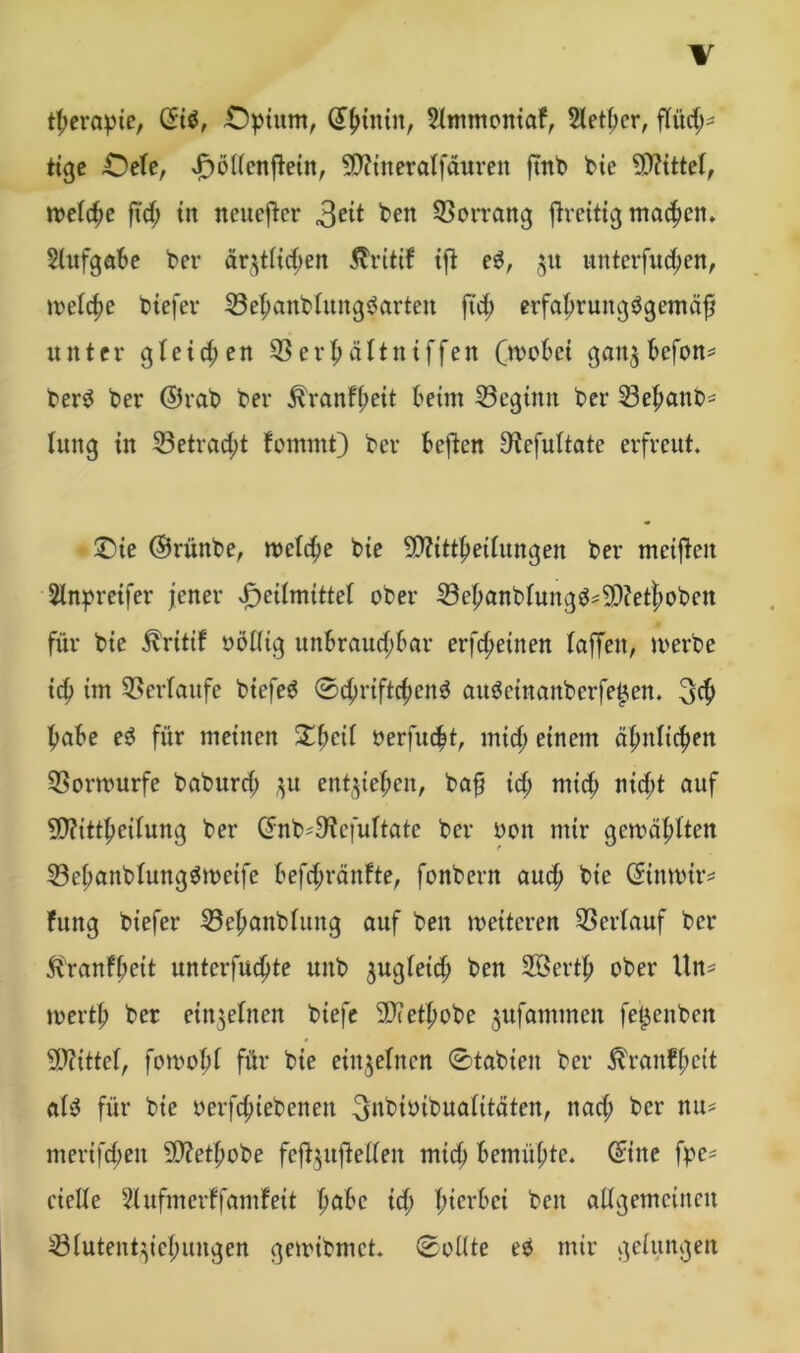 tf;evapte, ©i$, £)pium, ^tntn, 5lmmoniaf, Sletbcr, flüd;^ tige £)ele, vfwllcnjtein, Sftineralfäurett ftrtt> bie Mittel, welche fid) tu neuerer 3e^ ben Vorrang jtreitig machen* Aufgabe ber är^tttdjen Äritif ift et, 51t unterfuchen, welche tiefer 33el;anblungtartcn fid; erfahruitgbgemäh unter gleichen 33 erf; ältniffen (wobei gait$ befon* bert ber ©rab ber ^ranf(;eit beim beginn ber 23el;anb- luitg in 33etrad;t forntnt) ber beften S'tefultate erfreut. £)ie ©rüitbe, meiere bie SDftttfmfungen ber meinen Slnpreifer jener vP>eÜmittef ober 33ehanblungt=9)?et|)oben für bie ^ritif oöllig unbrauchbar erfreuten laffeit, werbe ich twt Verlaufe biefeg 0d;riftd;ent autetnanberfe^en. (5$ habe et für meinen Sbcü oerfucht, mid; einem ähnlichen Q3orwurfe baburd; ,^u entziehen, bah id; mich nicht auf 5D?ittheifung ber ©nb'S'icfultatc ber oon mir gewählten 23el;anblungtwetfe befdjränfte, fonbern auch bie ©inwtr* fung biefer 33ehanblung auf beit weiteren Verlauf ber ft'ranfhett untcrfuchte uitb ^ugleid; ben 2Öcrth ober Un^ werth ber einzelnen btefe 9Jcethobe jitfammett fei^enben Mittel, fowobl für bie einzelnen 0tabien ber ^rauffwit alt für bie oerfd;iebeneit (jnbiöibualitäten, itad; ber nu= merifd;eit 5D?ethobe feftytftellen mid; bemühte, ©ine fpe* cielle 21 ufmerffamf eit höbe id; h^cvbei ben allgemeinen 23lutent}icl;ungcn gewibmet. 0ollte et mir gelungen