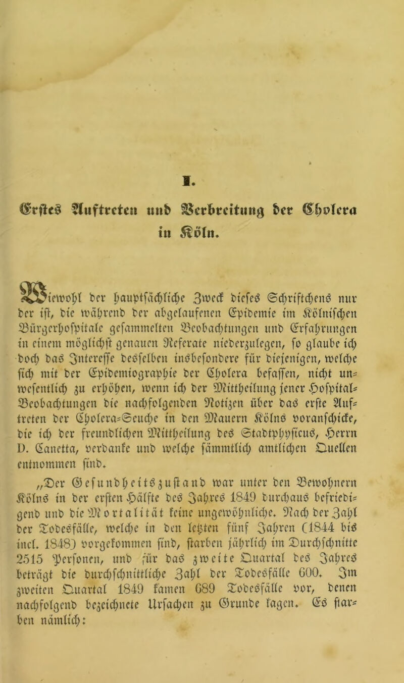 V. @rjU$ Auftreten unb Verbreitung ber <£(jnlcra in ^t>In. ivviewofjl ber pauptfäcfcltdje 3wed biefed ©djrtftdjenö nur ber tft/ bte U'äbrcnb ber abgefaufenen (Ept’bcmic tut Slölntfdjeit 33ürgcrl)ofpitaIe gefammdteu 33cobad)tungcn unb (Erfahrungen tn einem mögfidjft genauen Referate tttebergulegen/ fo glaube td; bod; ba3 fjidcrcffe beOfcfbett tnöbefonbere für btejenigen, meldje ft cf) mit ber (Epibcmiograplne ber (Efwfera befafTen, nidjt un^ wcfetttlid; $u erfjb^eit/ wenn td) ber Mitteilung jener £ofpital= 23eobad)tungen bte nadjfofgcitben Stotzen über baP erfte Slttfc treten ber G>l;cdcra=0eud)c tn ben dauern ß'öfnö noranfdjtcfe, bte id) ber freunbftdjen Mitteilung beö ©tabtp(;pftcu^ Ferrit D. (Eanetta, oerbanfe unb wcfdje fämmtfid; amtlichen Duetten entnommen ftttb. „£)cr ©cfunbpeitGjujlanb war unter ben 23ewoI;nern $ölnö in ber erften Raffte bcö 3^^’eP 1849 burdjauö befrt’ebi? genb unb bieMortalität feine ungcwöl;nfidjc. 9?adj ber ber £obesfätte, wefdje tn ben felgten fünf 3af;rett C1844 bitf ittef. 18483 öorgefommett ftnb, ftarbcit japrftd) im 2)urd;fd;nittc 2515 ^erfoneit, unb für baö zweite Duartal beö 3af>reö beträgt bte burdjfdjnittfidje 3af>I ber Sobcefättc GOO. 3tn gweiten Duartal 1849 famen G89 SEobeöfätte aor, betten nadjfofgenb begcidjncte Urfadjett jit ©ruttbe lagen. @0 ftar* beit namftd):