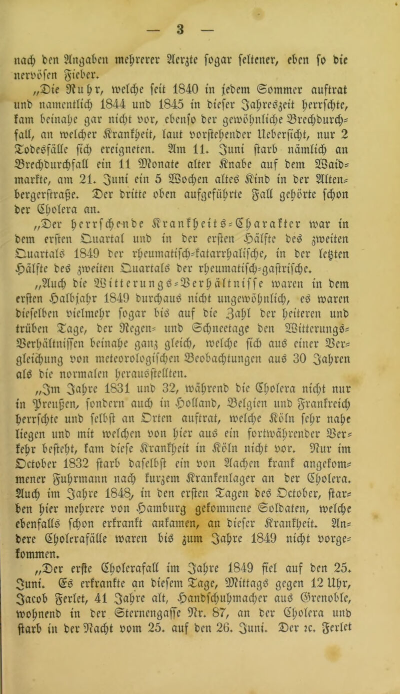 md) bcn Angaben mehrerer Siebte fogar feltener, eben fo bt'e itervöfen gieber. ,,©t'e fftubr, welche fett 1840 in febem Sommer auftrat unb namentlich 1844 uttb 1845 ttt btefer ^apre^jett jjerrfcfytc, fatn betnape gar nid)t vor, cbettfo ber gewöbnlt'd;e 23red;burd)^ fall, an welcher Äranfbeit, laut vorjtebenbcr Ueberfidjt, nur 2 ©obedfallc ftd) ereigneten. 2ltn 11. 3uni ftarb nämlich an 33rcd;bitrd>fali et'n 11 9D?onatc alter Änabe auf beut 3Satb= marfte, am 21. 3unt ettt 5 2Qod;en alted ^t'nb in ber Sittetts bergcrftraf’e. ©er brüte oben aufgefübrtc gatl gehörte fd;on ber ßbolera an. „©er berrfebenbe $ranfbettö*Q£bäraffer war in bem erften Ouartal unb in ber erften Hälfte bed ^wetten Ouartald 1849 ber rbcumattfd)'fatarrbalt'fd;e, in ber testen Hälfte bed ^weiten Ouartald ber rbeumattfd^gaftrt'fdw. „Huch bt'e t tt crun gö==58er hält ttt ff e waren in bem erften ©albfabr 1849 burebaue nicht ungewöhnlich/ cd waren biefelbett vielmehr fogar btd auf bic ber heiteren unb trüben ©age, ber Stegen^ unb Sdjnectage bcn SSSittcrungd? 58erbältniffcn beinahe gang gleid), Welche ftd) and einer 58cr= gleich uttg von metcorologtfdjen ^Beobachtungen aud 30 fahren ald bic normalen hcraudftcllten. „3m 3abre 1831 unb 32, wäljrenb bt'e (Sbolcra nt'd;t nur in ^Jrcufjen, fonbertt aud) in ©ollattb, Belgien unb graitfretd; berrfd;tc unb fclbft an Orten auftrat, weld;c Äöln fchr nahe liegen unb mit welchen von hier aud ein fortwäljrenber 58cr* lehr beftebt, fattt bt'cfc itranfbett in Höln nid;t vor. 9ittr im October 1832 ftarb bafelbft ein von 2(ad;nt franf angefom* mener gubrmann nach fur^etn Ävanfenlager an ber Sholera. Sludj tttt 3«bve 1848, in bcn erften ©agett bed October, ftaiv ben h«ev mehrere von Hamburg gefommene Solbafen, welche cbcnfaKö fd;on erfranft anfatnen, an btefer Äranfheit. 2ln= bere (^holerafälle waren bid ^um 3abrc 1849 nid;t vorge^ fommen. „©er erfte (Eholerafall tm 3^hve 1849 ftcl auf bcn 25. 3unt. (£d erfranlte an bt'efent ©agc, 9)?ittagd gegen 12 Uhr, 3acob geriet, 41 3^hrc alt, ©attbfd)uhmad)cr aud ©rcnoblc, wohnenb in ber Sternengaffe 9tr. 87, an ber (5'holera unb ftarb in ber 9?adjt vom 25. auf ben 26. 3uni. ©er jc. geriet