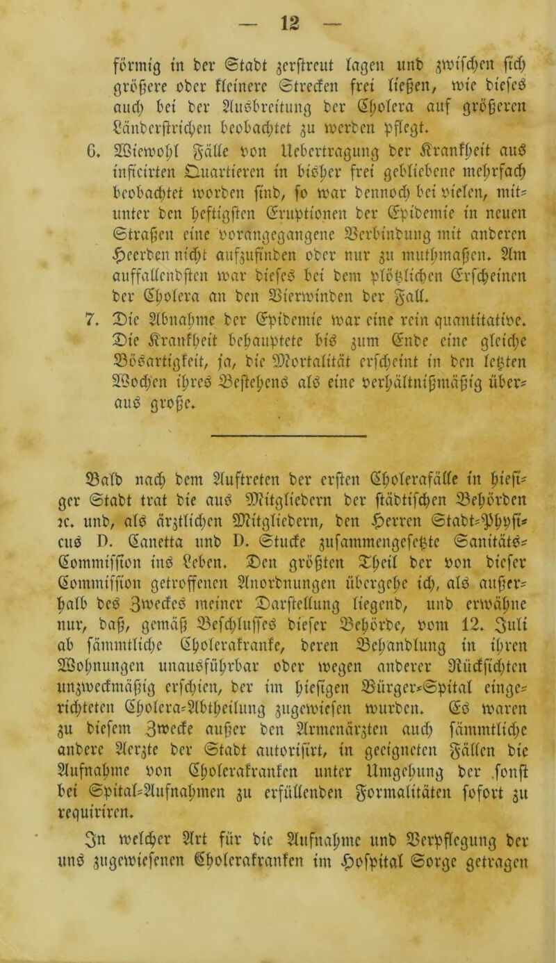 förmig trt ber ©tabt $erftreut lagen unb 3Wt'fd;en ft cf; größere ober ftctnerc ©trecfen frei ließen, wie btefcd and; bei bet Studbreituug bet dbotcra auf größeren Cänbcrjktcfyen beobad;tet ju werben pflegt. G, Sötewobt gälte ton Uebertraguug bet Äranfbeit and xnftctrten Duartteren tn bieder frei gebliebene meßrfad; beobachtet worben ftnb, fo war bennod; bei rieten, mit? unter ben ßeftigften drrupttonen ber dpibemie in neuen ©trafen eine rorangegangene SSerbtnbung mit anberen beerben nid;t aufjuftnben ober nur 51t mutfintafjen. Slnt auffattenbftcn war btefcd bet' bem plößticben d'rfd; einen ber (Spolera an ben Sßterwtnben ber galt. 7. X>ie Stbnabme ber dpibemie war eine rein quantitative. £)ie ^ranfbeit behauptete bid 311m dnbe eine glctd;e 53ööarttgfcit, ja, btc Mortalität crfd;ctnt in ben testen 2i>od;cn ißred iBcftepcnö atd eine m1;ättnißntäßig über; and große. S3atb nad; bem Stuftreten ber erften (Spoterafätte tn ßiefö ger ©tabt trat bt’e aud Mitgtiebcrn ber ftäbttfdjen 33eßörben k. unb, atd är$ttidjcn Mitgticbern, ben Herren ©tabt?s]5bpft* citd D. danetta unb D. ©tuefe jufammengcfc^te ©anttätö? Sommiffton titd Heben. £>en größten ^peit ber von biefer dommiffion getroffenen Slnorbnungen übergebe tep, atd außer? patb bed Swetfcd meiner £)arftct(ung tiegenb, unb erwähne nur, baß, gemäß 33efd;tufied biefer 33cpörbc, vom 12. guli ab fämmttidje dbotcrafranfe, beren SBcbanbluttg in tpren SBobnungcn unaudfübrbar ober wegen anbercr D^üdftcptcn urtsweefmäßtg erfdjien, ber im pteftgen 33ürger?©pttal einge? riepteten dpotera?Stbtpeitung jitgcwiefcn würben. d;d waren 311 biefent 3wetfe außer ben Strmcnär^ten aud; fäinrntticße anbere Stcrgte ber ©tabt autorifirt, in geeigneten gälten btc Slufnabmc von dbotcrafranfen unter Umgebung ber .fouft bei ©pitaPStufnabmen 311 erfüttenben gorntalitäteu fofort 31t requirtren. 3n weteber Strt für bic Slufnahnte unb 33crpftcgitug ber und 3itgcwiefencn dbotcrafranfen tut ^ofpitat ©orge getragen