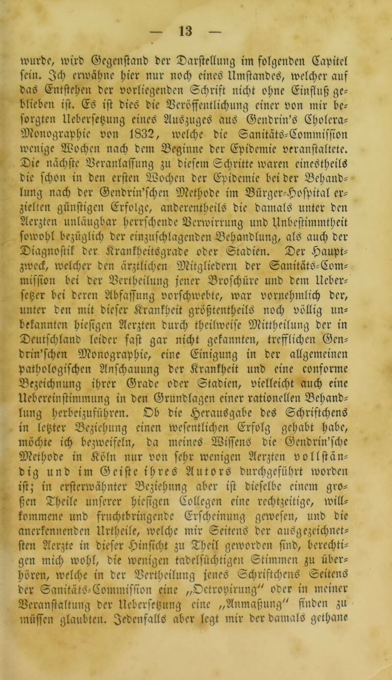 würbe, wirb ©egntftanb ber Oarfielluttg tm folgenden Gtapttcl fein* 3d; erwähne tjtev nur ttod; ct'neö Umftanbeb, w>etcf>ex* auf baö Ghttftehcn ber vorltegeitben Schrift itid;t ofme Sin flu ft ge# Mt eben ift. Sb tft bted Me Veröffentlichung einer von mir bc# formten lleberfe$ung eitteö Sllubgugeö auö ©cttbrüt’ö Spolera# Monographie von 1832, welche Me Santtätö#Somntifftou wenige Stochen nach Mm beginne ber Spibentt’e veranftaltete. Oie näd)fte VeranlafTtntg 31t biefem Schritte waren einehtpeilö bic fepon in bett erften Sßochen ber Sptbcmte bei ber Vepattb# lung nach ber ©enbrin’fd;en Metpobe im Vürgcr##ofpttal er? Sielten günftigen Srfolge, aitbercntheilö bie bantalö unter ben Siebten uniäugbar herrfepenbe Verwirrung unb Unbcftimmthcit fowohl begügiid) ber eingufcplagenben Vcbattblung, alb and) ber Oiagnoftt'f ber Äranfbeitögrabe ober Stabten, Oer £aupt# gweef, weld;er ben ärgtltd;en Mitglieberu ber 0anitätö#Som# miffton bet ber Verkeilung jener 33rofchürc unb bent lieber# fetter bei bereit Slbfaffttng vorfcp webte, war vornehmlich ber, unter bett mit btefer Äranfbett grÖfftentpeitb noch Völlig ttn« befannten M’eftgen Slergten burd; tpeilwetfe Mittheilung ber in Oeutfcplanb letber faft gar nicht gelaunten, trefflichen ©cn# bnn’fchen Monographie, eine Smtgung in ber allgemeinen patpotogtfehen Slnfchauung ber Äranfpeit unb eine conforme Vegetchttung ihrer ©rabc ober Stabten, vielleicht auch eine Ueberetnftimntung in ben ©runblagen einer rationellen Vepanb# lung bcrbet'suführen. Ob bie ^eraubgabe beb Schrift d;end in letzter Vegicpitng einen wefentltcpen Srfolg gehabt pabe, möchte ich begwetfeln, ba mct'neb Sßtffenö bie ©cttbrtn’fcbe Methobe in Äöln nur von fchr wenigen Slergtcn v 011 ft äu^ btg unb int ©eiftc t'hreb Hittorb bitrd;gefül)rt worben tft; ttt erftermähttter Vegtepitng aber ift btcfclbc einem gvo# fjen Opetle unferer pieftgen Sollegen eine red;tgeittge, will# fommene unb fruchtbrtngenbe Srfcpeinung gewefett, unb bie ancrfcnitettben Urtpetle, welche mir Seitenb ber auögegct’djnet# ftett Slergte in btefer Otitftdjt gtt Opctl geworben ftttb, berechtig gen mich wohl, bte wenigen tabelfüd;tigeu Stimmen gu über# I;ören, welche in ber Verkeilung feneö Sdwtftdtend Seitenb ber Sanitdtö#Sommifnon eine „Octrotürung ober in meiner Vcranftaltung ber llcberfeljung eine „Slnmafiung ftttben gu muffen glaubten. Sebcnfallb aber (egt mir ber bantalö getpane