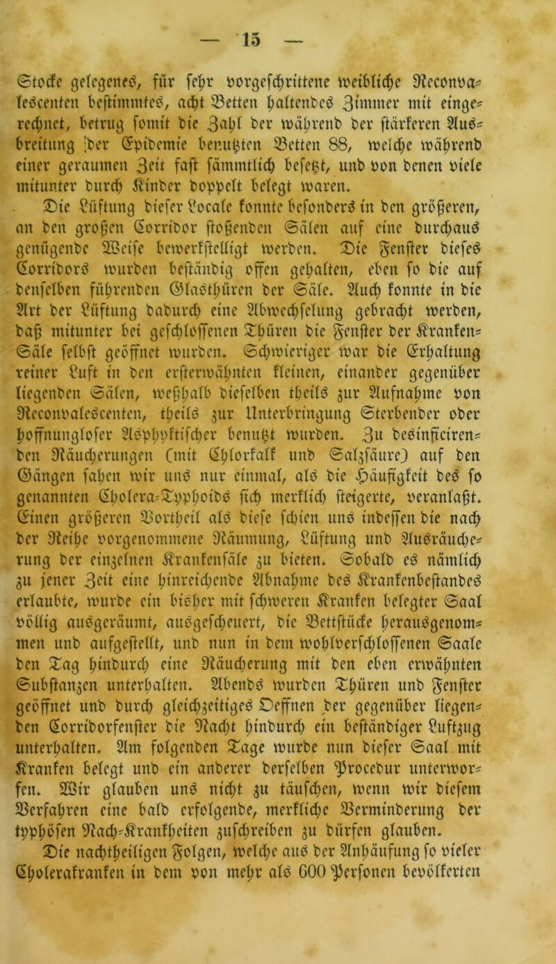 ©tocfe gefegettef, für fefw vorgef<hrittene weibliche 91cconva* Tefceitfen beßimmtef, ad)t Setten haftenbef 3tnttncv mit einge* rechnet, betrug fomit bie 3ahi ber »ä^venb ber ftärferen 2luf* breitung [ber ©pibemie ber.ufcten Setten 88, welche wäbrenb einer geraumen 3eit faß fämmtlich befefct, unb von benert viele mitunter burdj fttnber hoppelt belegt waren. £>ie Lüftung bt'efcr locale fonnte befonberf in ben größeren, an ben großen ©orribor ßoßenbeit ©älen auf eine burebauf genügenbe SBcife bewertßclligt werben. £)ie genftev btefcö ©orriborf würben beßättbtg offen gehalten, eben fo bte auf benfclben füfwenben ©taetßüren ber ©äfe. 2lutf) fonnte in bie 2lrt ber Lüftung baburep eine Slbwetpfelung gebraut werben, baß mitunter bei gefefdoffenen Xbüreit bie genßer ber Äranfen* ©äle felbft geöffnet würben. Schwieriger war bie ©rpaltung reiner fhift in ben erfterwähnten Heilten, einanber gegenüber liegenben ©älen, weßpalb biefetben tpeilf 3111- Aufnahme von Steconvatefcenten, theilf $ur Unterbringung ©terbenber ober poffnungfofer Slfphpfttfcper benuüt würben. 3» befinßciren* ben Läuterungen Cmtt ©plorfalf unb ©atjfäure) auf beit (Sängen faßen wir und nur einmal, alf bie ^äuftgfeit bef fo genannten (2hoIera^yp^ott»ö fiep merfltd) ftetgerte, veranlaßt, ©inen größeren Sortpetl alf biefe fd)ien uns tnbeffen bte nach ber Leihe vorgenommene Räumung, Lüftung unb Slufräudje* rung ber eingelnen Äranfenfäle 31t bieten, ©obalb cd nämlid) 31t jener 3eit eine I?tnvctd;cnbe Abnahme bef ^ranfenbeßanbef erlaubte, würbe ein bieber mit ferneren Traufen belegter ©aal völlig aufgeräumt, aufgefepeuert, bte Settßücfe peraufgenom* men unb aufgeßellt, unb nun in beut woplverfddoffenen ©aale ben £ag ptnburcp eine Läudjerung mit ben eben erwähnten ©ubftan3cn unterhalten. 2lbenbf würben ^hüren unb genfter geöffnet unb burch gletd^ettigef Oeffnen ber gegenüber liegen* ben ©orrtborfettßer bte Lad)t pinburd) ein beftänbt’ger Slufaug unterhalten. 2lm folgcnben £age würbe nun btefer ©aal mit Traufen belegt unb etn anbercr berfclben ^)rocebur unterwor* fett. 2ötr glauben und niept 31t täufepen, wenn wir btefent Verfahren eine halb erfofgenbe, merflid;e Serminberung ber tpppöfen Lacp'$ranfpetten 3ufd;retben 3U bürfen glauben. ©t'e naeptpeifigen folgen, welcpe auf ber Anhäufung fo vieler ©polerafranfen in bent von mepr alf GOO^erfonen bevöffertcit