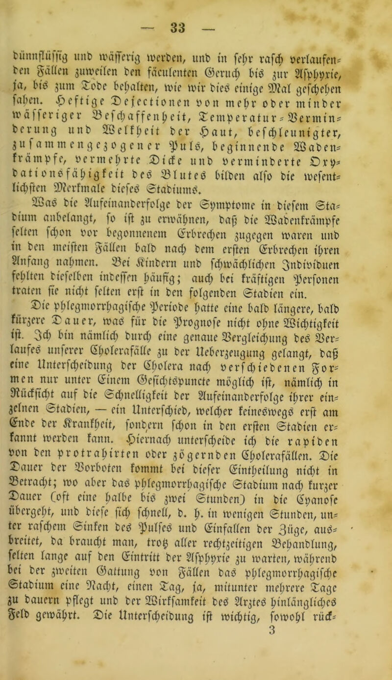 büntifliifftg unb wäjfertg werben, unb in fepr rafcp »erlaufen* ben gatten zuweilen ben fäcutcnten ©crucp bib $ur Slfppprie, ja, bib jum £obe bemalten, wie wir bt'eb einige 9föat gegeben fnbnu heftige Defectionen » o n mepr ober nt in ber tttäffertger 53efd;affeitpett, Stentperatur* SBernttn* b c vu tt g unb 903 etf p e1t b er & a u t, b ef cb 1 eu itt g ter, Su f ant nt c n g e3 0 g e n e r u tb, begtnnenbe 22abett= frönt pfe, vermeprte £>ide unb »erminberte Drp* bati 0110 fäptgf eit beb Jöluteb btiben alfo bte wefent* ttcpflen üflerfmate bt'efeb ©tabt'umb. 9Sae bte Slufetnanberfotge bev ©ptnptome in btefent ©ta* btunt anbelangt, fo ift s11 erwöpnen, baf? bte SBabettfrantpfe letten fepon bor begonnenem (Erbred;en sugegen waren unb tu bett weiften gatten halb nad; bent erften (Erbreepen t’prett Stilfang nabmen. 23et Ätnbern unb fd;wdd;ttd;en gttbiot'bnen febtten biefetben inbeffen päuftg; aud; bei frdftigen ^erfonen traten fte nicht fetten erft in ben fotgenben ©tabien ein. ®ie pptegmorrpagifepe ^eriobe patte eine batb tangere, batb fürsere datier, wab für bie ^rognofe niept opne 203icpttgfett tfi. 3d; bin nämtid; burd; eine genaue Sßergteicpung beb $8er* taitfeb uitferer (Epoterafcitte su ber lleberseugung gelangt, baß eine Unterfcpet'bung ber (Epotera nad; berf(hiebenen gor* men nur unter (Einem ©efid;tbpuitcte mögtt’cp ift, nämtiep in 9?ücffupt auf bie ©cpnetttgfett ber Stufetnanberfotge t’prer ein* Seinen stabten, — ein ttnterfd;ieb, welker fet'nebwcgb erft ant ®nbe ber Äranfpcit, fonbern fd;on in ben erften ©tabien er* fanitt werben fann. £)t'ernad; unterfd;eibe t'd; bte rapt'beit bon ben protrap irten ober so gern ben (Epoterafdtlen. Sie Gatter ber Vorboten fomint bei bt'efer (Etntpetlung nt'cpt in 23etrad;t; wo aber bab pptegmorrpagifepe ©tabium nad; furser 2)auer Coft eine patbe bib 3tt>ei ©tunben) in bte (Epanofe übergept, unb btefe ftd; fd;nctt, b. p. in wenigen ©tunben, un* ter rafepem ©infen beb ^utfeb unb Sinfatten ber 3ügc, aub* breitet, ba brauept man, trois alter reeptseitigen ©epanblung, fetten lange auf ben (Eintritt ber Stfpppvie su warten, wdprenb bet ber streiten ©attung 001t gatten bab pptegmorrpagifepe ©tabium eine 9?ad;t, einen &ag, fa, mitunter nteprere Xage SU bauern pflegt unb ber 2ötrffantfett beb SIrgteb ptntängliepcd getb gewäprt. £>ie Unterfcpet'bung ift wt'cpttg, fowopt rücf* 3