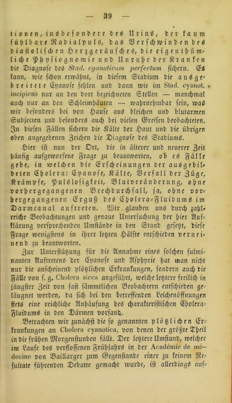 ttonen, titöbefonbere beö U r t n ö , ber faum fühlbare dl a b i a 1 p u I ö, b a d 33 e r f d) w i n b e n b e ö b t a ft o 11 f d> e n £ e v 3 g e v ä u f d) e e, b t e c t 9 e n t h ü m-- 1 i § e SJ5h i) f i o g n 0 m t e u 11 b Unruhe b c v ®r a n f e n bie Otagnofe best Stad, cyanoticum perfectum fiebern. Ctf fantt, wie fdwn erwähnt, in tiefem ©tabtum bie a u d g v breitete Cpanofe fehlen unb bann wie tm Slad. cyanot. . incipiens nur an ben bort be$etd;neten Stellen — manebmat auch nur an ben ©d;leimhäuteit — wahrnehmbar fein, waä wir befonberd bei Pott £>aufe aud bleichen unb blutarmen ©ubfecten unb befottberd and; bei Pielett ©reifen beobachteten. 3n biefen fällen ftd;ern bte teilte ber £aut unb bt'e übrigen oben angegebenen 3etd>en bte Oiagnofe bed ©tabtumö. Ot'er ift nun ber Ort, bte in älterer unb neuerer 3fit bau ft g aufgeworfene grage 31t beantworten, ob ed gälte gebe, in welchen bie Crfchcinungen ber audg ebil* beten Cholera: Cpanofe, $älte, Verfall ber 3ü9f/ Ärämpfe, ^uldlofigf eit, 33Iutoeränberung, ohne porhergegangenett 23red;burchfa(l, fa, ohne por* ber gegangenen C r g u f? bed Cholera*glutbumd im Oarmcaital anftreten. Sir glauben uns burd) jahl* reiche ^Beobachtungen unb genaue Unterfudtitng ber ptrr 2iuf= fläruttg oerfpredjenbett Umßänbe in ben ©tanb gefegt, biefe grage wetttgfiend in ihrer lebten Hälfte entstehen per n ei* nenb 3U beantworten. 3ur Untcrftüizung für bte Annahme ettted folgen fnlnti= nanten Sluftretend ber Cpanofe unb Slfphpxie hat man nicht nur bte anfdjetnenb pfö^tichen Crfranfungen, fonbern auch bie gäüc Pon f. g. Cholera sicca angeführt, welche letztere freilich in jüngfter 3?it poh faft fämmtltdten 33eobad;tern entfdft'eben ge* läugnet werben, ba fid) bei ben betreffenben Setchenöffnungen ftetö eine retchltdje Sltthäufung bed d;arafteriftifd;cn Cholera* gluibumd in ben Oärttten oorfanb. 33etrad)ten wir junächft bie fo genannten plötzlichen Cr* franfungen an Cholera cyanotica, pon benot ber größte Ohfii in bie frühen 59Zorgenftnnben fällt. Oer festere Utnfianb, welcher im Saufe bed perfloffenen grühfahrö in ber Academie de tne- decine pon Saillargcr jum ©egenftanbe einer 31t feinem die* fultate führenden Oebatte gemacht würbe, ift allerdings auf-