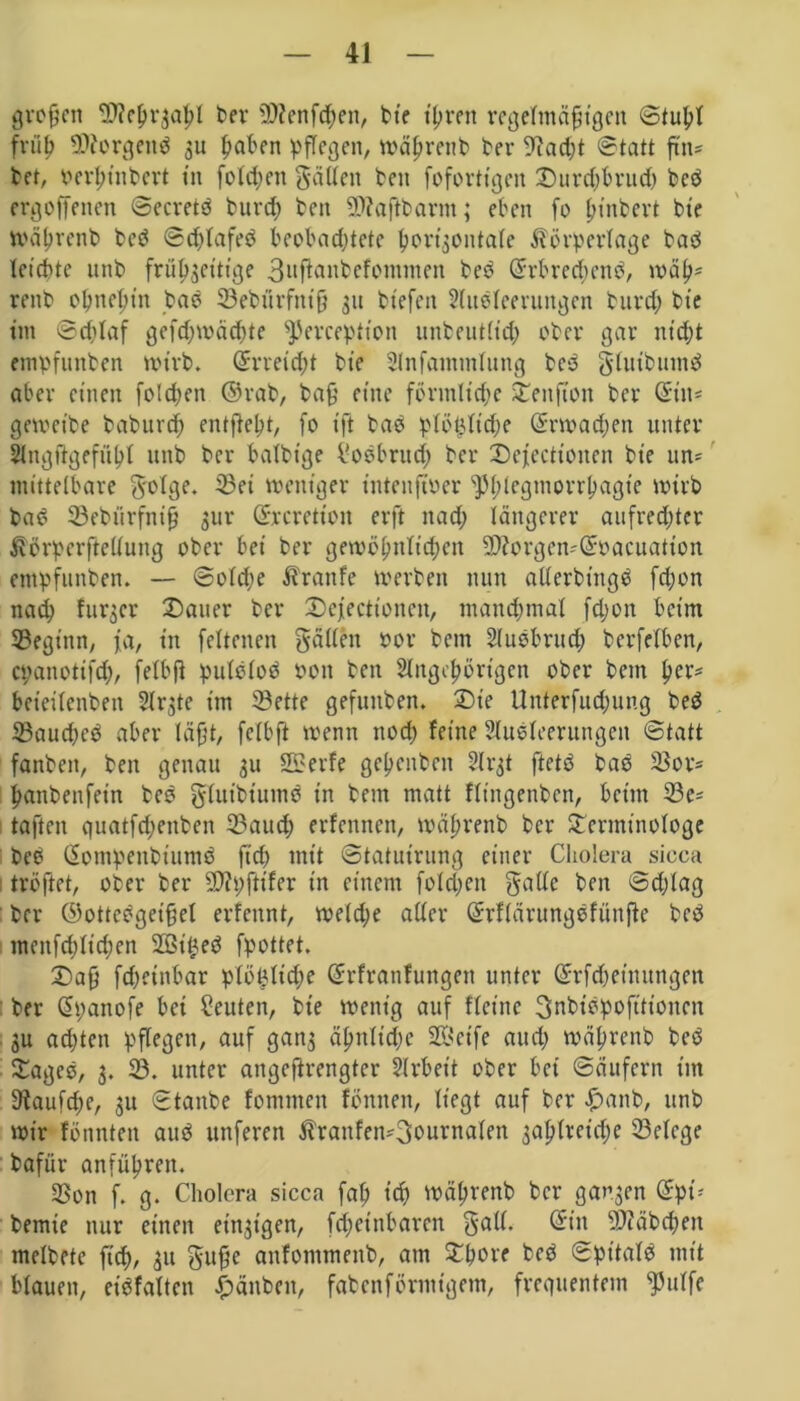 großen 3??c^rgaf>I ber «Dienfcpen, bte t'pven regelmäßigen <Stupt früß «Jftorgend 3U ßaben pflegen, wäprenb ber «ftacpt Statt ftn* bet, oerßinbert in folcf eit gäUeit ben fofortigen Durdjbrud) bed ergoffenen ©ecretd burcp beit «Diaßbarnt; eben fo ßinbert bte wäprenb bed ©cplafed beobachtete ßortjontale Körperlage bad leichte unb frü^ettige 3nflanbefonnnen bed drbrecpend, wäß* renb oßneßtn bad 23ebürfniß 31t btefeit Ausleerungen burd; bte tut ©cplaf gefcpwätpte ^Jerception unbeutlicp ober gar nttßt empfunben wirb. drreicpt bte Anfammlung bed glutbumd aber einen folcpen ©rab, baß eine förmliche SCenftoit ber diit- gewetbe baburch entfielt, fo tft bad plöijltdje drwacpen unter Angftgefüßl unb ber balbtge l'odbrud; ber Defectionen bte un- mittelbare 8'°%* weniger tntenftoer ^ßlegmorrßagte wirb bad 23ebitrfniß 3ur drcretioit erft ttad; längerer aufrechter Körperftellung ober bei ber gewöhnlichen Sttorgen-doacuation empfunben. — ©old;e Kranfe werben nun allerdings fchon nad; fur3er Dauer ber Desertionen, manchmal fdjon beim 23egtnn, fa, in feltenen gälten oor bem Audbrucp berfelben, epanotifd), felbß putdlod oon ben Angehörigen ober betn per* beteilcnbeit Ar3te im 23ette gefuitben. Die Unterfucßung bed 23aucped aber läßt, fclbfl wenn ttod; feine Ausleerungen ©tatt fanbett, ben genau 3U 2£erfe geheitben Slrgt ftetd bad SSor* ßanbenfet'n bed gluibtumd in bem matt fltngenben, beim 23e- taften guatfepenben 23aucp erfennen, wäprenb ber Derminotoge bed dompenbiumd ftd> mit ©tatutrung einer Cholera sicca tröftet, ober ber üftpßifer in einem fold;en gatte ben ©djlag ber ©ottcdgetßel erfettnt, welcpe aller drflärungdfünße bed menfcßlid;en 2ßtped fpottet. Daß fepeinbar plöpltdw drfranfungen unter drftpettutngen ber dpanofe bei Leuten, bie wenig auf flcittc Snbidpofttioncn 3u aepten pflegen, auf gan$ äßnticpe Steife and; wäprenb bed Daged, 3. 23. unter angeftrengter Arbeit ober bei Säufern im 3taufd;e, 311 ©taube fommett fönttett, liegt auf ber £anb, unb wir fönnten and unferen Kranfen^3durna(en 3aplreicpe 23elcge bafür anfüprett. $on f. g- Cholera sicca faß tep wäprenb ber gatten dpi* bemte nur einen eitrigen, fißet'nbaren gall. ditt «ßiäbcpen melbete fiep, 311 guße anfommettb, am Dpore bed ©pt'tald mit blauen, etdfaltcn #änben, fabenförmigetn, frequentem «Pttlfe