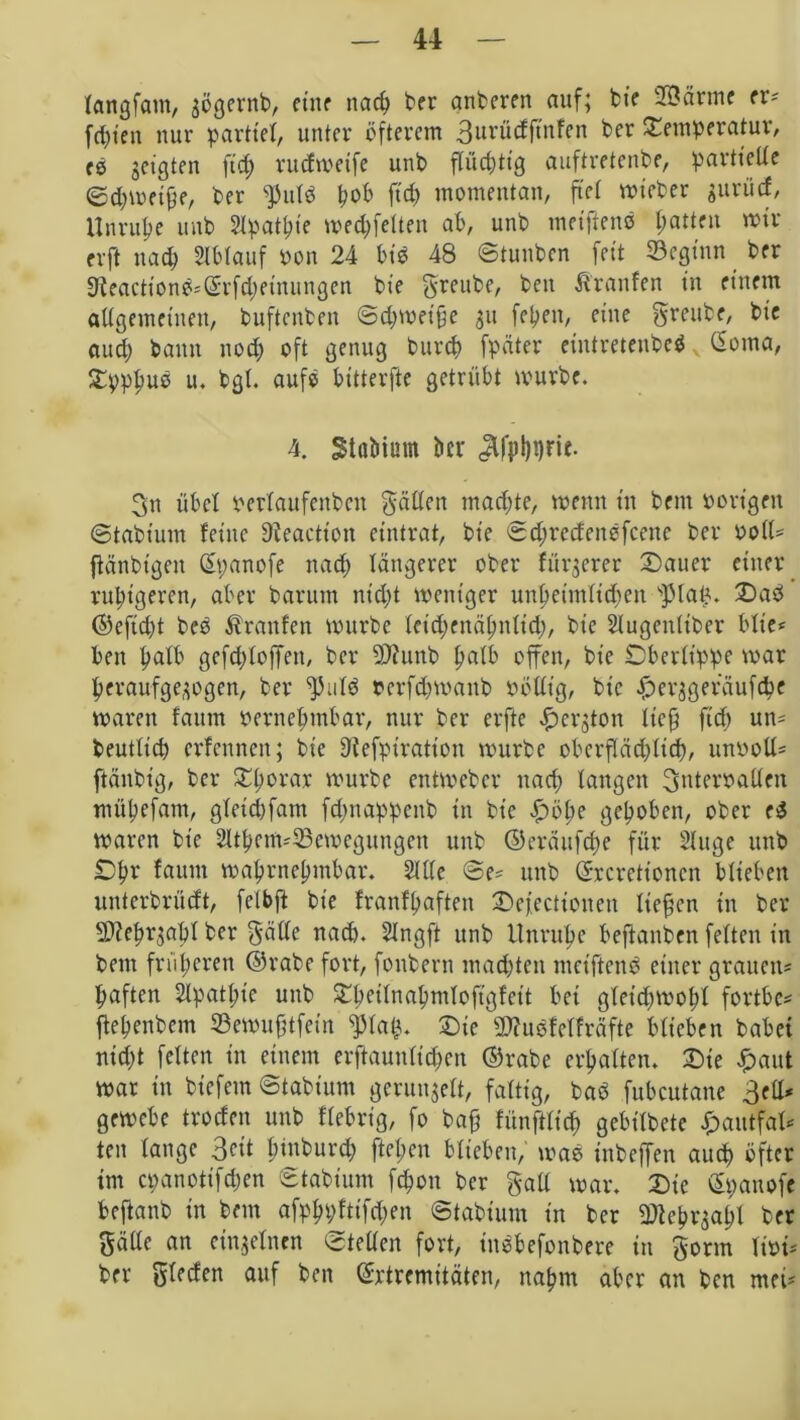 langfam, gögernb, ctnr nach ber anberen auf; fcte ©arme er? festen nur parttel, unter öfterem 3urücfftnfen ber Temperatur, (0 geigten fid; rudmetfe utib flüd;tig auftretenbe, partielle 0d)mftfje, ber ptlö pob ftd> momentan, fiel mteber gurücf, Unruhe unb Slpathie med;felteu ab, unb meiftens Ratten mir erft nad; Ablauf oon 24 biö 48 Stunben feit beginn ber 9ieactionö?(£rfd;etnuiigen bie greube, beit Äranfen in einem allgemeinen, buftenben ©d;met'hc gtt fetten, eine greube, bie aud; bann nod; oft genug burdt fpäter eintretenbeSv (Soma, Tpphuo u. bgl. auf® bttterfte getrübt tvuvbe. 4. StaMum ber «ä|pl)t)rie. gn übel Perlaufeitbcn gälten mad;te, meint in beitt Porigen ©tabium feine Üleactt'on eintrat, bie ©d;redeitefceitc ber Poll? ftäiibt'gcit (Spanofe nad; längerer ober fürgerer Tauer einer ruhigeren, aber baruin ntd;t meitt'ger unheimlichen spial;. Tab ©efid;t beo Traufen mürbe lcid;enähnlid;, bie Slugenliber blte* beit halb gefcploffen, ber SDfunb halb offen, bie Oberlippe mar heraufgegogen, ber pild rerfd;mattb Pöllt’g, bie ^erggeräufepe maren fatttn pernehmbar, nur ber erfte £ergtoit lief; fid) un? beutlicp erfetnten; bie 31efpiratioit mürbe oberpd;lid), unooü? ftäitbt’g, ber Thorax mürbe entmeber nad; langen gnterraUett müpefam, gleidpm fd;nappcnb in bie £>öt;e gehoben, ober cS maren bie 2lthetn?33emegungen unb ©cräufd;e für Singe unb Ohv faum mahrnehntbar. Sille @e? unb (Excretioncn blieben unterbrüeft, fclbft bie franfhafteit Tejectioiten liefen in ber Sftehrgabl ber gälte nad). Slngft unb Unruhe beftanben feiten in beut früheren ©rabe fort, fonbern mad;ten metftenb einer grauen? haften 2lpatl;ic unb Theilnapnilopfeit bet gletd;mol;l fortbe? ftehenbem 33emufjtfeüt ^31ap. Tie äftuofelfräfte biteben habet nid;t feiten in einem erftaunltd;eit ©rabe erhalten. Tie £aut mar in btefetn ©tabium gerungelt, faltig, baö fubcutane 3ell* gemebe troden unb fiebrig, fo ba§ fünftlicf) gebilbete £autfal? ten lange 3<?it h»nburd; ftehen blieben, mae inbeffen auch öfter im cpanottfd;en ©tabium fchott ber galt mar. Tie (Spanofe beftanb in beitt afphpftifd;en ©tabiurn in ber 9)ieörgahl ber gälte an einzelnen ©teilen fort, tnebefonbere in gönn liri? ber glecfen auf ben (Extremitäten, nahm aber an ben met?