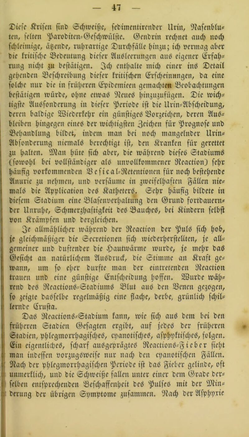 Diefc Ärtfen fint> Sdhwetße, febtmentirenber Urin, -iftafenblus ten, feiten ^arobtten-©efd;wiiIjie. ©enbrt'n rechnet aud) nod; fdüeiittige, ä£enbe, ruhvarttge Durthfälle ^>111311; id) vermag aber die frittfche ^Bedeutung biefer Sludleerungen aud eigener (£rfah5 rung nid;t 31t betätigen* 3d; enthalte ntid) einer ind SDetatl gehenden 53efd;reibung btefer frtttfrf;en ©rfdjeittungen, ba eine feldte nur bie in früheren ©ptbentteeit gentad;ten 53eobad;titngen betätigen würbe, ohne etwad 9ieued ^ingugufügen. 2)tc wich* tigfte Sludfonbcruttg in bt'efer '■periobe ift bie Urins2lbfd;et'buttg, bereu balbige ÜÖSieberfehr ein günftiged S$or3eid;en, bereu 5luds bleiben hingegen etited ber widüigften 3eid)en für ^5rognofe unb ^Behandlung hübet, t'nbem man bei nod; mangelnder Urins 2lbfonderung nientald bcred;ttgt ift, bcn Äranfen für gerettet 31t halten. 2D?an hüte fid) aber, bie während biefed Stabiumd Cfowohl bei pottfiänbiger ald unoollfotiimcner Dieactton) fehl* häufig oorfomtncnben $$eficaU9ietentionen für nod) beftehenbe Slnurie 3U nehmen, unb oerfäume in 3weifelhaftett gälten nies mald bie SIpplication bed Äatheterd. Sehr hüuftg bildete in btefem Stabiunt eine 33(afcnbcrhaltung beit ©rund fortbauerits Iber Unruhe, Schmerjhaftigfeit bed 23aud;ed, bet Ätttbern felbft bott Trümpfen unb dergleichen. 3e allntäh(td)er während ber 9ieactton ber s])uld fid; fe glctd;mäfjigcr bie Secrettonen fid; wtcberherftellten, fe alls , gemeiner unb duftender bie pautwärmc wurde, fe tnel;r bad ©eftcht an natürlid;em Sludbrucf, bie Stimme an Ära ft ges wann, um fo el;er durfte man ber eintretenben 9icaction trauen unb eine günjit’ge (Sntfd;eibung Reffen. SBurde wäh* rettb bed ffteactiondsStabiumd SBIut aud den Seiten gegogen, 1 fo geigte baöfelbe regelmäßig eine flad;e, derbe, grünlid; fd;ils lerttbe ßrufia. 2)ad DieacttondsStabium fatttt, wie fid; aud dem bet den früheren Stabten ©efagten ergibt, auf febed ber früheren i Stadien, phlegtnorrbagifd;ed, cpanotifd;ed, afphpfttfd;ed, folgen. !@in eigentlicbed, fd;arf audgeprägted 9teactiondsgi eher ftcl;t man tttbeffen oorgugdweife nur ttad; bcn ct;anotifd;cn gälten. ! 9fad; ber phlegmorrhagtfd;nt Periode ift bad gteber gelinde, oft unnterfltd;, unb die Sd;weiße fallen unter einer dem ©rabe bers felbett entfpred;enben 23cfd;affenhcit bed sPulfes mit ber 2)itns berung ber übrigen Symptome 3itfammeit. 9lad; der Slfphpne
