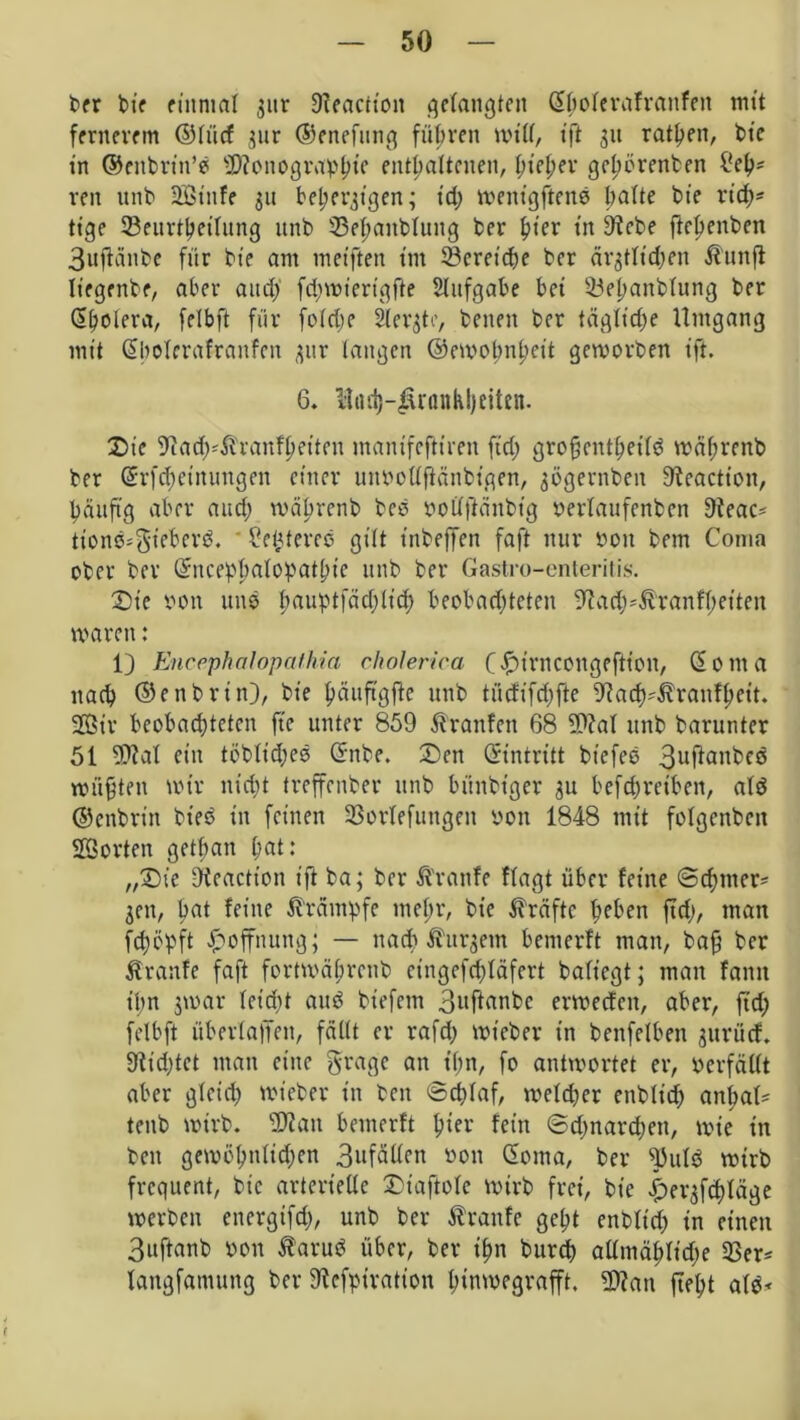 ber bie einmal jitr Dfeactton gelaugten ©fwlerafranfeit mit fernerem ©lücf znr ©enefung führen will, ift 31t ratzen, btc in ©enbrin’e Monographie enthaltenen, hi?hev gehörenben liehs reit unb 2Btnfe 311 behelligen; td; wenigftenb Oatte bie rich- tige Seurtheilung unb 33ehanblung ber hier in 9tebe ftebenben 3uftänbe für bie am meiften im Bereiche ber ärztlichen Hunft liegenbe, aber auch fdjwiertgfte Aufgabe bei 53el)anb(ung ber dholera, felbft für foiche Stergto, benen ber tägliche Umgang mit ©bolerafranfen zur langen ©ewobnheit geroorben ift. 6. Had)-Jirßnkl)eiten. Die 9tach;Äranfheiten manifeftiren fid; grofjenfhetld währenb ber (Jrfd;etnuugen einer unnollflänbigen, gögevnben 9teaction, häufig aber and; währenb beb notffiänbtg nerlaufenben 9?eac* tione*gieberd. * 2ehtereb gilt tnbeffen faft nur non bem Coma ober ber ©ncephalopathie unb ber Gastro-enteritis. Die von uns bauptfächlid) beobadjteten ^ad^&ranfbeiten waren: 1) Encephcilopathia cholerica (£irncongeftion, ©oma nach ©enbrin), bie häuftgfbc unb tücfifd;ftc ^ach^ranfhet't. 3Btv beobachteten ft'e unter 859 Traufen 68 Mal unb barunter 51 Mal ein töblidjeb ©nbe. Den ©intritt btefee 3uftanbeö wüßten wir nicht treffenber unb bünbt’ger 311 befchreiben, alb ©enbrin biecS in feinen 33orlefungeit non 1848 mit folgenbcn Morten getban hat: „Die Dfeaction ift ba; ber Traufe flagt über feine ©cbmer* jen, hat feine Krämpfe mehr, bie Kräfte f^ben ftch, man fchöpft Hoffnung; — nach kurzem bemerft man, baß ber Äranfe faft fortwäbreub eingefchläfert bafiegt; mau farm ihn jwar leidet aub bt'efcm 3nftanbc erweefen, aber, fid; felbft überfaffen, fällt er rafd) wieber in benfelben zurücf. 9tid)tet man eine gragc an ihn, fo antwortet er, ncrfällt aber gleich wieber in ben ©cplaf, weldjer enblidh anhal* tenb wirb. Man bemerft hiev fein ©dmardjett, wie in ben gewöbnlidjen 3nfäflen non ©oma, ber ^uld wirb frequent, bie arterielle Diaftole wirb frei, bie i)erzfd)läge werben cnergifd), unb ber Traufe geht enbltch in einen 3uftanb non tarub über, ber ihn bureb atlmählidie 33er* langfanutng ber 9lcfptration hinwegrafft. Man ftel;t alb*