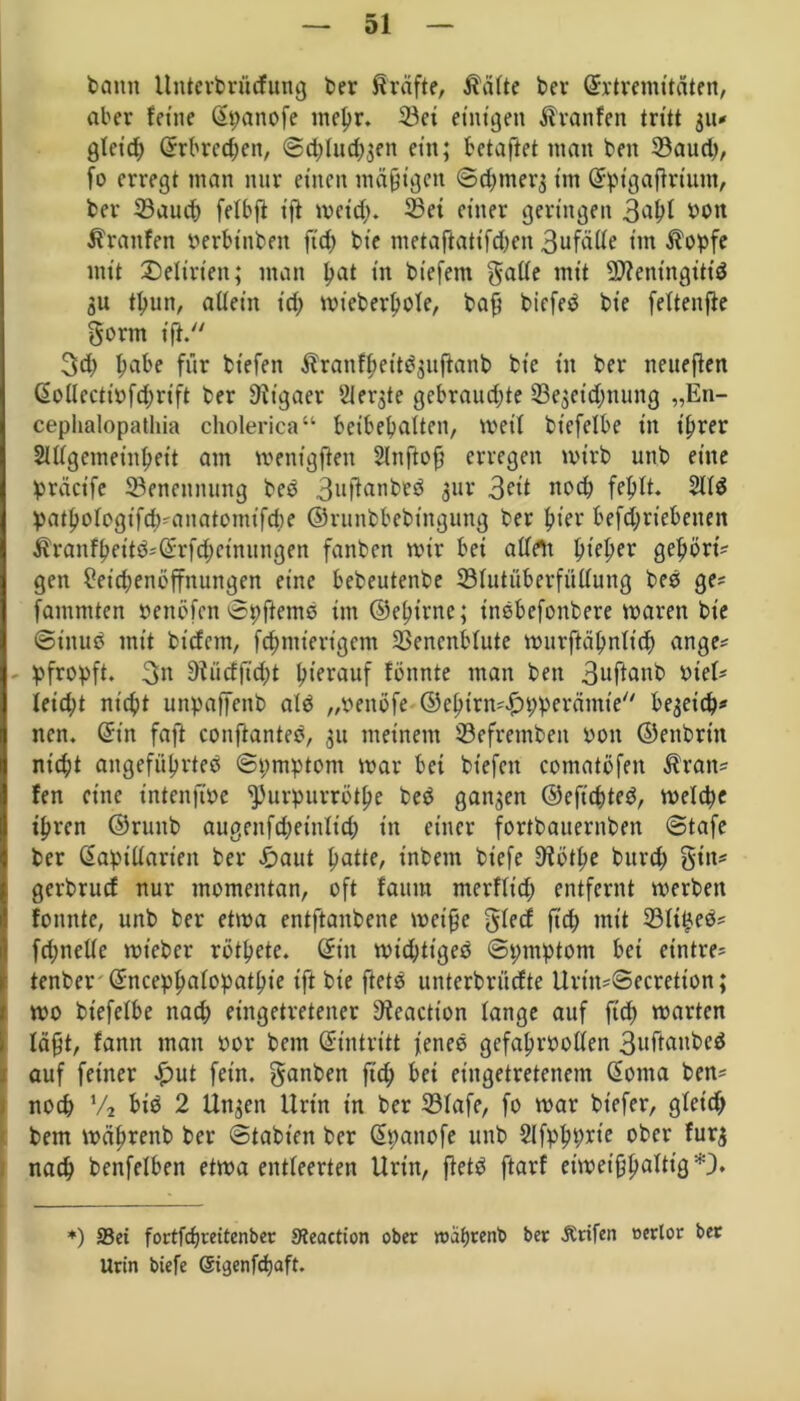 bann Unterbnicfung ber ßräfte, $älte bcr ©rtremttäten, aber feine ©panofe niepr. 23ei einigen Traufen tritt 311* glcicp ©rbredfen, ©d;lud;3en ein; betaftet matt beit 33aud;, fo erregt man nur einen mäßigen ©d;tner3 im ©pt’gaftrium, ber 33aucp fetbfi ift meid;. 23ei einer geringen bon Traufen oerbinbett fid; bie metaftatifd;en 3ufälle im $opfe mit Delirien; man pat in biefem gälte mit üDientngittd 31t tpun, allein id; mieberpole, baf? bicfed bie feltenfie gortn ift. 3d; pabe für btefen Äranfl;ettd3uftanb bie in ber neueren ©oUectiöfcprift ber Rigaer Slergte gebrauchte 23e3eid;nung „En- cephalopathia cholerica“ beibehalten, meil biefelbe in ihrer Slllgemeinhett am menigften Slnftof? erregen mtrb unb eine präct’fe Benennung bed 3uftanbed gur 3ett nod; fehlt. 211$ pathologtfd;?anatomifd;e ©runbbebtngung ber hier befd;riebenen Äranfpeitd?©rfcpeinungen fanben mir bei allen pieper gehört? gen ?etd;enöffnungen eine bebeutenbe ^Blutüberfüllung bed ge? fammten benöfen ©pftemd im ©eptrne; t'ndbefonbere maren bie ©inud mit biefem, fcpmterigcm 23encnblute murftähnlid; ange? pfropft. 3n OÜicfjtdpt herauf fönnte man ben 3uftanb biel? leid;t niept unpaffenb ald „venöfe ©epirm^pperämie'' be3eicp? ncn. ©in faft conftanted, 31t meinem ©efremben 001t ©enbrtn nid;t angeführtem ©pmptont mar bet btefen comatöfeit $ran? fett eine intenfme ^urpurrötpe bed gangen ©efiepted, melcpe ihren ©runb augenfd;etnltd; in einer fortbauernben ©tafe ber ©aptllarien ber £aut patte, inbent btefe 9?ötpe burd; gilt? gerbruef nur momentan, oft faitut merflid; entfernt merben fomtte, unb ber etma entftanbene rncipc glecf ftep mit 231t£ed? fd;nelle mteber rötpete. ©in mid;tiged ©pmptont bei etntre? tenber ©nceppalopatpie ift bie ftetd unterbrüefte Urin?©ecretton; mo biefelbe nad; eingetretener Oieactton lange auf ftep märten lafjt, fann man oor bem ©intritt fened gefaproollen 3nftanbed auf feiner £ut fein, ganben ftd; bei eingetretenem ©oma ben? noep % bid 2 Uttgcn Urin in ber 231afe, fo mar bt’efer, gleich bem mäprenb ber ©tabint ber ©pattofe unb Slfppprt’e ober furg naep benfelben etma entleerten Urin, ftetd ftarf eimetfjpaltig*}. *) 93ei fortfepreitenber Steactton ober roäprenb ber Ärifen eerlor ber Urin biefe Sigenfcpaft.