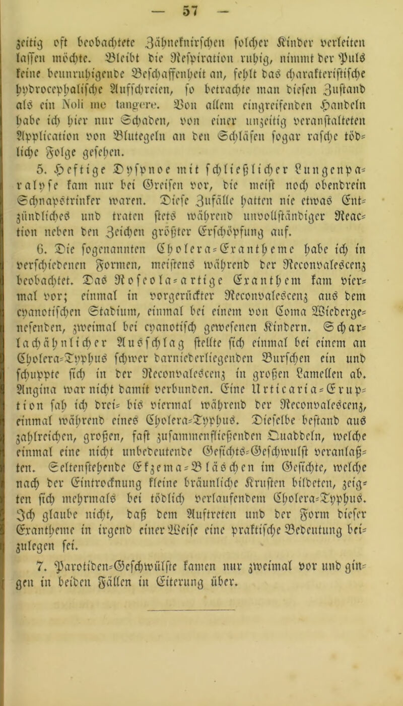 3eitig oft beobachtete 3Ö^nefntrfd)eit foldtcr Einher verfetten laijett tnoditc. ©leibt bt'e 9tefpiratt'on ruhig, nimmt ber 'Pulä fetne beunrultigeiibe 33efd)affcntjeit an, fehlt bab d)arafteriftifd)e bpbroccpltalifdtc A uffd)r eien, fo betrachte man btefeit Bnftanb alb ctit Noli me tangere. 33on allem eingretfenben Jpanbcltt habe t'd> hier nur ©epaben, von einer unjeitig veranßalteten Application von Blutegeln an beit ©dtläfett fogar rafepe tob' liehe golge gefeiten. 5. heftige Dpfpttoe mit fdjlteßlicper Shtngenpa* ralpfe fam nur bei ©reifen vor, bt'e meift nod) obenbreitt ©dtnapbtrt’nfer tvaren. SDicfe 3ufälle patten nie ettvab Snt* 3iinbfidteb unb traten ftetb voäprenb unvoUftanbtger 91eac* tiott neben ben 3ciäK'1 größter ©rfepopfung auf. 6. £)ie fogenannten Spolera* Sr antpeme pabe idt tn verfdttebenen gönnen, metftenb tväprenb ber 9?econvafebcen3 beobaeptet. £ab 9tofeofa*a rttge Srantpcm fam vier? mat vor; einmat in vorgerüefter 9feconvalebcett3 aub bettt epanotifdten ©tabtum, einmal bei einem von Soma Sötcberge* nefenben, jroetmal bei cvanotifdt getvefenen ß'tnberti. ©d)ar* lacpäpnlicper Slnöfcptag ftellte ftd) einmal bei einem an Spolcra*£ttppud feptver barnteberltegenben ©urfdten ein unb fepuppte ftd) in ber Dicconvalebcen; tn großen Bauteilen ab. Angina mar nicht bamit verbunben. Sine llrttcaria*Srup* tton fab t'd; bret* btb viermal tväpreub ber 9?econvalebcen3, einmal tvältrenb eine? Spolera*£t)Phu$. £>tefelbe beftanb auö 3aftlretd)cn, großen, faft jufammcnflteßenbeit Duabbefn, tvelcpe einmal eine nießt unbebeutenbe @efid)t3*©efd)tvulß veranlaß* ten. ©eltenftepenbe Sf3enta*33 läöcpcn tut ©eftdjte, tveld)e nad; ber Stntrocfnung fletne braunltd;e Prüften bt'lbetcn, 3ctg* ten ftd) mehrmals bet töblid) verlaufenbent Spolera*!£ßppu$. 3d) glaube ut'cßt, baß bettt Auftreten ttttb ber gönn btefer Srantpeme in t'rgenb einer ÜGet'fe eine prafft’fdte ©ebeittung bet* 3ttlegen fei. 7. ^3arottben*®ef(pivülfte fattten nur 3tttetmal vor unb gilt* gett itt betbett galten itt Siterung über.